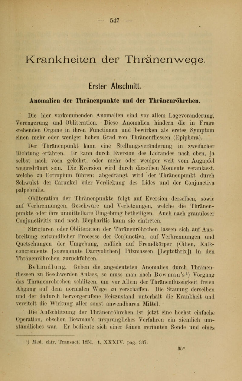 Krankheiten der Thrànenwege. Erster Abschnitt. Anomalien der Thrânenpunkte und der Thrânenrôhrchen. Die hier vorkominenden Anomalien sind vor allem Lageverânderung, Verengerung und Oblitération. Dièse Anomalien hindern die in Frage stehenden Organe in ihren Functionen und bewirken als erstes Symptom einen mehr oder weniger hohen Grad von Thrânenfliessen (Epiphora). Der Thrânenpunkt kann eine Stellungsverânderung in zweifacher Richtung erfahren. Er kann durch Eversion des Lidrandes nach oben, ja selbst nacli vorn gekehrt, oder mehr oder weniger weit vom Augapfel weggedrângt sein. Die Eversion wird durch dieselben Momente veranlasst, welche zu Ectropium fuhren; abgedrângt wird der Thrânenpunkt durch Schwulst der Carunkel oder Verdickung des Lides und der Conjunctiva palpebralis. 01)literation der Thrânenpunkte folgt auf Eversion derselben, sowie auf Verbrennungen, Geschwtire und Yerletzungen, welche die Thrânen- punkte oder ihre unmittelbare Umgebung betheiligen. Auch nach granuloser Conjunctivitis und nach Blepharitis kann sie eintreten. Stricturen oder Oblitération der Thrânenrôhrchen lassen sich auf Aus- breitung entzundlicher Processe der Conjunctiva, auf Verbrennungen und Quetschungen der Umgebung, endlich auf Fremdkorper (Cilien, Kalk- concremente [sogenannte Dacryolithen] Pilzmassen [Leptothrix]) in den Thrânenrôhrchen zurtickfûhren. Behandlung. Geben die angedeuteten Anomalien durch Thrânen- fliessen zu Beschwerden Anlass, so muss man nach BowmanV) Vorgang das Thrâiienrohrchen schlitzen, um vor Allem der Thrânenflûssigkeit freien Abgang auf dem normalen Wege zu verschaffen. Die Stauung derselben und der dadurch hervorgerufene Reizzustand unterhâlt die Krankheit und vereitelt die Wirkung aller sonst anwendbaren Mittel. Die Aufschlitzung der Thrânenrôhrchen ist jetzt eine hochst einfache Opération, obschon Bowinaifs urspriingliches Verfahren ein ziemlich um- stândliches war. Er bediente sich einer feinen gerinnten Sonde und eines l) Med. chir. Transact. 1851. t. XXXIV. pag\ 337. 35>