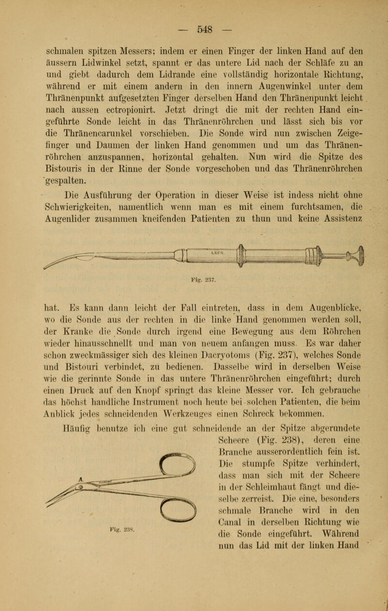 schmalen spitzen Messers; indem er einen Finger der linken Hand auf den âussern Lidwinkel setzt, spannt er das untere Lid nacli der Schlafe zu an und giebt dadurcli dem Lidrande eine vollstândig horizontale Richtung, wâhrend er mit eineni andern in den innern Augenwinkel unter dem Thranenpunkt aufgesetzten Finger derselben Hand den Thranenpunkt leicht nach aussen ectropionirt. Jetzt dringt die mit der recliten Hand ein- gefuhrte Sonde leicht in das Thranenrôhrchen und lâsst sich bis vor die Thrânencarunkel vorscbieben. Die Sonde wird nun zwiscben Zeige- finger und Daumen der linken Hand genommen und uni das Thrànen- rohrclien anzuspannen, horizontal gehalten. Nun wird die Spitze des Bistouris in der Rinne der Sonde vorgeschoben und das Thranenrôhrchen 'gespalten. Die Ausfilhrung der Opération in dieser Weise ist indess nicht ohne Schwierigkeiten, namentlich wenn man es mit einem furentsanien, die Augenlider zusammen kneifenden Patienten zu thun und keine Assistenz Fig. 237. hat. Es kann dann leicht der Fall eintreten, dass in dem Augenblicke, wo die Sonde aus der rechten in die linke Hand genommen werden soll, der Etante die Sonde durch irgend eine Bewegung aus dem Rôhrchen wieder hinausschnellt und man von neuem ânfangen muss. Es war daher schon zweckiniissiger sich des kleinen Dacryotoms (Fig. 237), welches Sonde und Bistouri verbindet, zu bedienen. Dasselbe wird in derselben Weise wie die gerinnte Sonde in das untere Thranenrôhrchen eingefûhrt; durch einen Druck auf den Knopf springt das kleine Messer vor. Ich gebrauche • las hOchst handliche Instrument noch heute bei solchen Patienten, die beitn Anblick jci|<'s schneidenden Werkzeugcs einen Schreck bekommen. Bâûfîg benutze ich eine gut schneidendc an der Spitze abgerundete Scheere (Fig. 288), deren eine Branche ausserordentlich fein ist. Die stumpfe Spitze vèrhindert, dass man sich mit der Scheere in der Schleimhaut fângt und die- sel be zerreist. Die eine, besonders schmale Branche wird in den Canal in derselben Richtung wie die Sonde eingefûhrt. Wahrend nun das Lid mit der linken Hand Pig. 238.