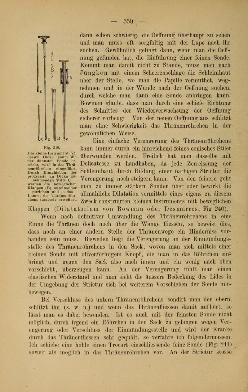 Fier. 210. dann schon schwierig, die Oeffnung tiberhaupt zu sehen und man uiuss oft sorgfâltig mit der Lupe nach ihr suchen. Gewôhulich gelingt dann, wenn man die Oeff- nung gefunden liât, die Einfiihrung einer feinen Sonde. Kommt man damit nicht zu Stande, muss man nach Jùngken mit einem Scheerenschlage die Schleimhaut liber der Stelle, wo man die Papille vemmthet, weg- nehmen und in der Wunde nach der Oeffnung suchen, durch welche man dann eine Sonde anbringen kann. Bowman glaubt, dass man durch eine schiefe Kichtung des Schnittes der Wiederverwachsung der Oeffnung sicherer vorbeugt. Von der neuen Oeffnung aus schlitzt man ohne Schwierigkeit das Thrânenrôhrchen in der gewôhnlichen Weise. Eine einfache Verengerung des Thrânenrôhrchens kann immer durch ein hinreichend feines conisches Stilet Das kleine Instrument (V), .., -, -, tti'tiij i n 'l dessen Dickc kaum die uberwunden werden. Freihch hat man dasselbe mit re^cht.'^vhd'in dTs Thrâ- Délicatesse zu handhaben, da jede Zerreissung der Durch1' EfnschfebenfUder Schleimhaut durch Bildung einer narbigen Strictur die pr°nehSènden s^meV*1 Verengerung noch steigern kann. Von den feinern geht K?append(B) auSnanS man zu immer stârkern Sonden liber oder bewirkt die LumeTdïï Thîànenlëhr- allmâhliche Dilatation vermittels eines eigens zu diesem chens successiv erweitert. £weck construirten kleinen Instruments mit beweglichen Klappen (Dilatatorium von Bowman oder Desmarres, Fig 240). Wenn nach definitiver Umwandlung des Thrânenrôhrchens in eine Rinne die Thrànen doch noch liber die Wange fliessen, so beweist dies, dass noch an einer andern Stelle der Thrânenwege ein Hinderniss vor- handen sein muss. Bisweilen liegt die Verengerung an der Einmûndungs- stelle des Thrânenrôhrchens in den Sack, wovon man sich mittels einer kleinen Sonde mit olivenfôrmigem Knopf, die man in das Rôhrchen ein- bringt und gegen den Sack also nach innen und ein wenig nach oben vorschiebt, tiberzeugen kann. An der Verengerung fiihlt man einen elastischen Widerstand und man sieht die âussere Bedeckung des Lides in der Umgebung der Strictur sich bei weiterem Vorschieben der Sonde mit- bewegen. Bei Verschluss des untern Thrânenrôhrchens sondirt man den obern, ^< hlitzt ihn (s. w. u.) und wenn das Thrànenfliessen damit aufhurt, so liisst man es dabei bewenden. Ist, es auch mit der feinsten Sonde nicht mOglich, durch irgend ein ROlirchen in den Sack zu gelangen wegen Ver- engerung o<1<t Verschluss (1er Binmûndungsstelle und wird der Kranke durch das Thrànenfliessen schr gequâlt, so verfahre ich folgendermassen. [ch 8chiebe <iii«' hohle einen Trocart cinschliessende feine Sonde (Fig. 241) soweil als mOelich in d;is ThranenrOhrchen vor. An der Strictur stosse