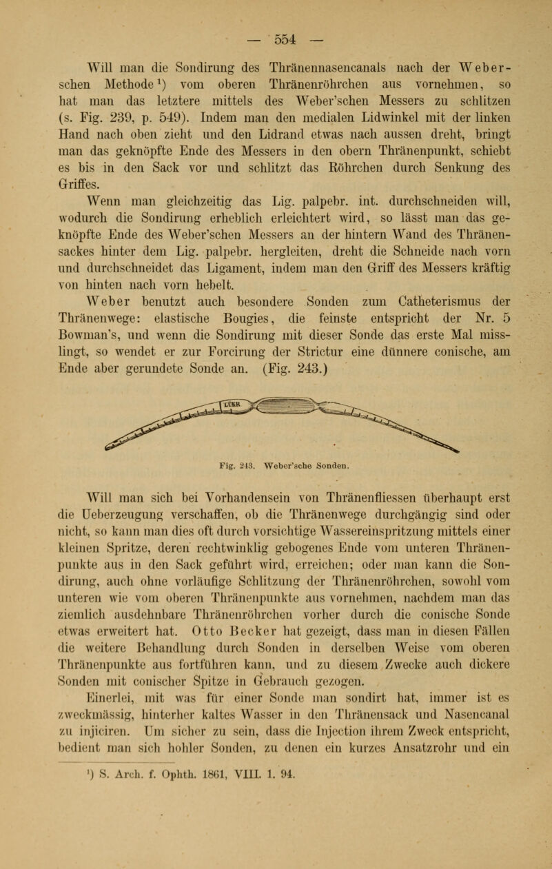 Will uian die Sondirung des Thrânennasencanals nach der Weber- schen Méthodex) vom oberen Thrànenrohrchen aus vornehmen, so hat înan das letztere mittels des Weber'schen Messers zu schlitzen (s. Fig. 239, p. 549). Indem uian den medialen Lidwinkel mit der linken Hand nach oben zieht imd den Lidrand etwas nach aussen dreht, bringt man das geknôpfte Ende des Messers in den obern Thranenpunkt, schiebt es bis in den Sack vor und schlitzt das Kôhrchen durch Senknng des Griffes. Wenn man gleichzeitig das Lig. palpebr. int. durchschneiden will, wodurch die Sondirung erheblich erleichtert wird, so lâsst man das ge- knôpfte Ende des Weber'schen Messers an der hintern Wand des Thrânen- sackes hinter dem Lig. palpebr. hergleiten, dreht die Schneide nach vorn und durchschneidet das Ligament, indem man den Griff des Messers krâftig von hinten nach vorn hebelt. Weber benutzt auch besondere Sonden zum Catheterismus der Thranenwege: elastische Bougies, die feinste entspricht der Nr. 5 Bowman's, und wenn die Sondirung mit dieser Sonde das erste Mal miss- lingt, so wendet er zur Forcirung der Strictur eine dtinnere conische, am Ende aber gerundete Sonde an. (Fig. 243.) Fig. 243. Weber'sche Sonden. Will man sich bei Vorhandensein von Thrànenfliessen uberhaupt erst die Ueberzeugung verschaffen, ob die Thranenwege durchgàngig sind oder nicht, so kann man dies oft durch vorsichtige Wassereinspritzung mittels einer kleinen Spritze, deren rechtwinklig gebogenes Ende vom unteren Thrànen- punkte aus in den Sack gefuhrt wird, erreichen; oder man kann die Son- dirung, auch ohne vorlaufige Schlitzung der Thrànenrohrchen, sowohl vom unteren wie vom oberen Thrâneiipnnkte aus vornehmen, nachdem man das ziemlich ausdehnbare Thrànenrohrchen vorher durch die conische Sonde etwas erweitert hat. Otto Becker hat gezeigt, dass man in diesen Fallen <lic weitere Behandlung durch Sonden in derselben Weise vom oberen Thranenpunkte aus fortfiihren kann, and zu diesein Zwecke auch dickere Sonden mit conischer Spitze in Gebrauch gezogen. Einerlei, mit was fur einer Sonde man sondirt hat, immer ist es zweckmassig, hinterher kaltes Wasser va den Thrânensaci und Nasencana] zu injiciren. lin sicher zu sein, dass die Injection Hircin Zweck entspricht, bedicnf. man sich hohler Sonden, zu denen cin kurzes Ansatzrohr und ein ') S. Arch. f. Ophth. L861, VIII. 1. 94.