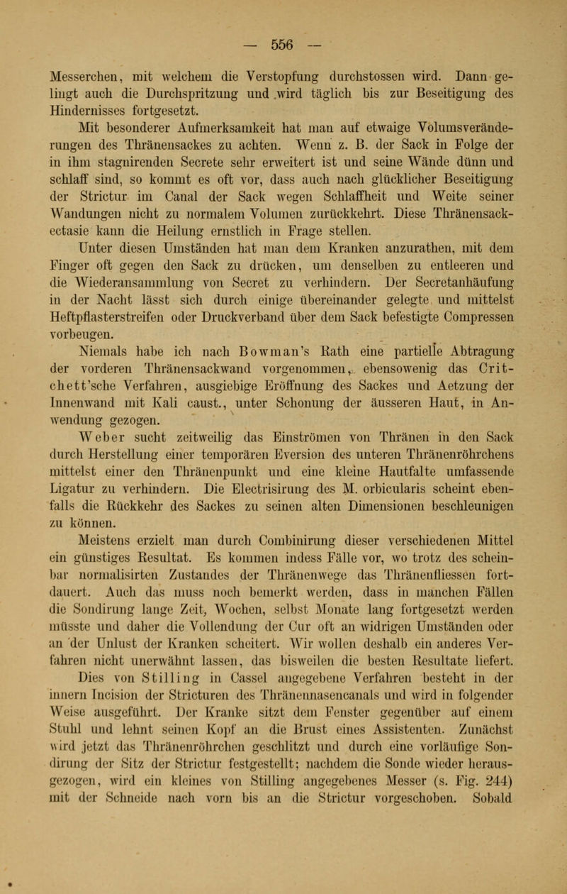Messerchen, mit weleheni die Verstopfung durchstossen wird. Dann ge- lingt auch die Durchspritzung imd .wird tâglich bis zur Beseitigung des Hindernisses fortgesetzt. Mit besonderer Auftnerksamkeit hat man auf etwaige Volumsverànde- rungen des Thrànensackes zu achten. Wenn z. B. der Sack in Folge der in ihm stagnirenden Secrète sehr erweitert ist und seine Wande dûnn und schlaff sind, so komnit es oft vor, dass anch nach glùcklicher Beseitigung der Strictur ini Canal der Sack wegen Schlaffheit und Weite seiner Wandungen nicht zu norinalem Volumen zuriickkehrt. Dièse Thrânensack- ectasie kann die Heilung ernstlich in Frage stellen. Unter diesen Umstânden hat man clem Kranken anzurathen, mit dem Finger oft gegen den Sack zu drûcken, uni denselben zu entleeren und die Wiederansammlung von Secret zu verhindern. Der Secretanhâufung in der Nacht làsst sich durcb einige iibereinander gelegte, und mittelst Heftpflasterstreifen oder Druckverband ùber dem Sack befestigte Compressen vorbeugen. Niemals habe ich nach Bowman's Kath eine partielle Abtragung der vorderen Thrânensackwand vorgenomnien v ebensowenig das Crit- chett'sche Verfahren, ausgiebige Erôfînung des Sackes und Aetzung der Innenwand mit Kali caust., unter Schonung der âusseren Haut, in An- wendung gezogen. Weber sucht zeitvveilig das Einstromen von Thrànen in den Sack durch Herstellung einer temporâren Eversion des unteren Thrânenrôhrchens mittelst einer den Thrânenpunkt und eine kleine Hautfalte umfassende Ligatur zu verhindern. Die Electrisirung des M. orbicularis scheint eben- falls die Rûckkehr des Sackes zu seinen alten Dimensionen beschleunigen zu kônnen. Meistens erzielt man durch Combinirung dieser verschiedenen Mittel ein gùnstiges Résultat. Es kommen indess Falle vor, wo trotz des schein- bar nornialisirten Zustandes der Thrânenwege das Thranenfliessen fort- dauert. Auch das nmss noch benierkt werden, dass in manchen Fàllen die Sondirung lange Zeit, Wochen, selbst Monate lang fortgesetzt werden miïsste und daher die Vollendung der Cur oft an widrigen Umstânden oder an der Unlnst der Kranken scheitert. Wir wollen deshalb ein anderes Ver- fahren nicht unerwâhnt lassen, das bisweilen die besten Resultate liefert. Dies von Stilling in Cassel angegebene Verfahren besteht in der in nom Incision der Stricturen des Thrànennasenoanals und wird in folgender \\'«'iso ausgefiihrt. Der Kranke sitzt dem Fenster gegenubor auf einem Siulil und lehnt seinen Kopf an die Brust eines Assistenten. Ziimichst >vird jetzl das Tnranenrôhrchen geschlitzt und durch eine vorlauhgc Son- dirung der Sitz der Strictur festgcstellt ; nachdem die Sonde wieder heraus- gezop'ii, wii-<l ein kleinea von Stilling angegebenes Messer (s. Fig. 244) mit der Schneide nach vorn bis an die Strictur vorgeschoben. Sobald