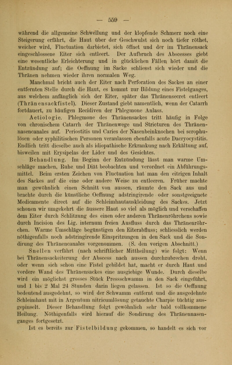 wilhrend die allgemeine Schwellung und der klopfende Schmerz noch eine Steigerung erfâhrt, die Haut ûber der Geschwulst sich noch tiefer rOthet, weiclier wird, Fluctuation darbietet, sich ôffnet und der im Thrânensack eingeschlossene Eiter sich entleert. Der Aufbruch des Abscesses giebt eine wesentliche Erleichterung und in glûcklichen Fâllen hôrt damit die Entzundung auf; die Oeffnung im Sacke schliesst sich wieder und die Thrânen nehuien wieder ihren normalen Weg. Manchmal bricht auch der Eiter nach Perforation des Sackes an einer entfemten Stelle durch die Haut, es kommt zur Bildung eines Fistelganges, aus welchem anfânglich sich der Eiter, spâter das Thrânensecret entleert (Thrânensackfistel). Dieser Zustand giebt namentlich, wenn der Catarrh fortdauert, zu hâufigen Recidiven der Phlegmone Anlass. Aetiologie. Phlegmone des Thranensackes tritt hâufig in Folge von chronischem Catarrh der Thranenwege und Stricturen des Thrânen- nasencanales auf. Periostitis und Caries der Nasenbeinknochen bei scrophu- lôsen oder syphilitischen Personen veranlassen ebenfalls acute Dacryocystitis. Endlich tritt dieselbe auch als idiopathische Erkrankung nach Erkaltung auf, bisweilen mit Erysipelas der Lider und des Gesichtes. Behandlung. Im Beginn der Entzundung lâsst man warme Um- schlàge machen, Ruhe und Diât beobachten und verordnet ein Abfùhrungs- mittel. Beim ersten Zeichen von Fluctuation hat man den eitrigen Inhalt des Sackes auf die eine oder andere Weise zu entleeren. Frtiher machte man gewohnlich einen Schnitt von aussen, râumte den Sack aus und brachte durch die kunstliche Oeffnung adstringirende oder sonstgeeignete Medicamente direct auf die Schleimhautauskleidung des Sackes. Jetzt schonen wir umgekehrt die âussere Haut so viel als môglich und verschaffen dem Eiter durch Schlitzung des einen oder anderen Thrànenrôhrchens sowie durch Incision des Lig. internum freien Ausfluss durch das Thranenrôhr- chen. Warme Umschlâge begùnstigen den Eiterabfluss; schliesslich werden nôthigenfalls noch adstringirende Einspritzungen in den Sack und die Son- dirung des Thrànencanales vorgenommen. (S. den vorigen Abschnitt.) Snellen verfâhrt (nach schriftlicher Mittheilung) wie folgt: Wenn bei Thrànensackeiterung der Abscess nach aussen durchzubrechen droht, oder wenn sich schon eine Fistel gebildet hat, macht er durch Haut und vordere Wand des Thranensackes eine ausgiebige Wunde. Durch dieselbe wird ein môglichst grosses Stûck Pressschwamm in den Sack eingefûhrt, und 1 bis 2 Mal 24 Stunden darin liegen gelassen. Ist so die Oeffnung bedeutend ausgedehnt, so wird der Schwamm entfernt und die ausgedehnte Schleimhaut mit in Argentum nitricumlosung getauchte Charpie tûchtig aus- gepinselt. Dieser Behandlung folgt gewohnlich sehr bald vollkommene Heilung. Nôthigenfalls wird hierauf die Sondirung des Thranennasen- ganges fortgesetzt. Ist es bereits zur Fistelbildung gekommen, so handelt es sich vor