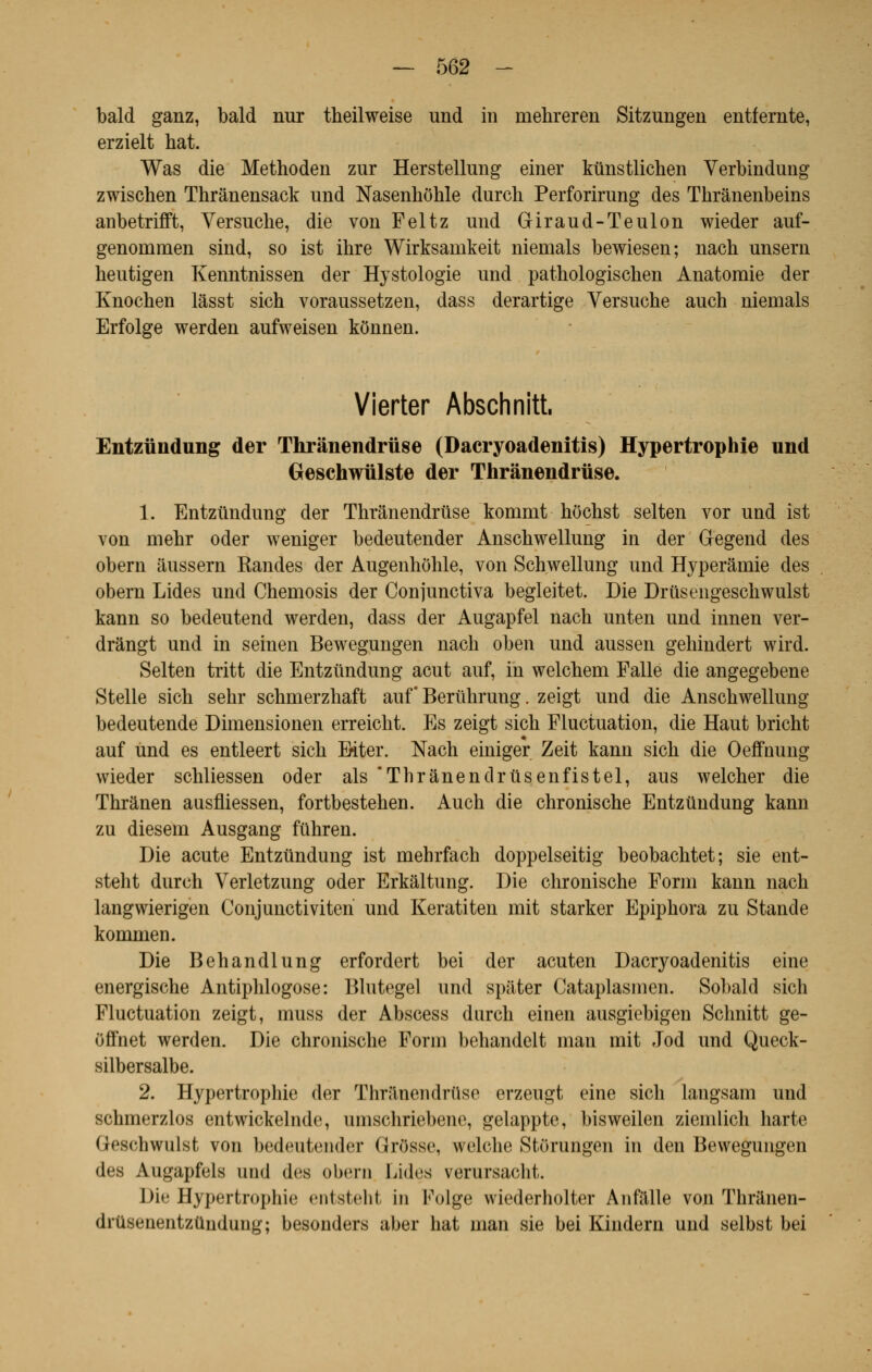 bald ganz, bald nur theilweise und in niehreren Sitzungen entfernte, erzielt hat. Was die Methoden zur Herstellung einer kûnstliclien Verbindung zwischen Thrânensack und Nasenhôhle durch Perforirung des Thrânenbeins anbetrifft, Versuche, die von Feltz und Giraud-Teulon wieder auf- genornmen sind, so ist ihre Wirksamkeit niemals bewiesen; nach unsern heutigen Kenntnissen der Hystologie und pathologischen Anatomie der Knochen lâsst sich voraussetzen, dass derartige Versuche auch niemals Erfolge werden aufweisen kônnen. Vierter Abschnitt. Entzûndung der Thrânendruse (Dacryoadenitis) Hypertrophie und Geschwlilste der Thrânendruse. 1. Entztlndung der Thrânendruse kommt hôchst selten vor und ist von rnehr oder weniger bedeutender Anschwellung in der Gegend des obern âussern Kandes der Augenhôhle, von Schwellung und Hyperâmie des obéra Lides und Chemosis der Conjunctiva begleitet. Die Drûsengeschwulst kann so bedeutend werden, dass der Augapfel nach unten und innen ver- dràngt und in seinen Bewegungen nach oben und aussen gehindert wird. Selten tritt die Entziindung acut auf, in welchem Fallë die angegebene Stelle sich sehr schrnerzhaft auf Berûhrung. zeigt und die Anschwellung bedeutende Dimensionen erreicht. Es zeigt sich Fluctuation, die Haut bricht auf und es entleert sich Eiter. Nach einiger Zeit kann sich die Oeffnung wieder schliessen oder als Thrânendrusenfistel, aus welcher die Thrânen aasfliessen, fortbestehen. Auch die chronische Entztlndung kann zu diesem Ausgang fûhren. Die acute Entztindung ist mehrfach doppelseitig beobachtet; sie ent- steht durch Verletzung oder Erkâltung. Die chronische Forai kann nach langwierigen Conjunctiviten und Keratiten mit starker Epiphora zu Stande kommen. Die Behandlung erfordert bei der acuten Dacryoadenitis eine energische Antiphlogose: Blutegel und spâter Cataplasmen. Sobald sich Fluctuation zeigt, muss der Abscess dnrch einen ausgiebigen Schnitt ge- Offnet werden. Die chronische Form behandelt man mit Jod und Queck- silbersalbe. 2. Hypertrophie der Thriinendrïise erzeugt eine sich langsam und schmerzlos entwickelnde, umschriebene, gelappte, bisweilen ziemlich harte Qeschwulst von bedeutender GrOsse, welche Storungen in den Bewegungen des Augapfels und des obern Lides verursacht. Die Hypertrophie entsteht in Folge wiederholter Anfalle von Thranen- drusenentzûnduug; besonders aber hat man sie bei Kindern und selbst bei
