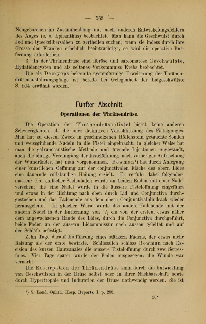 Neugeborenen im Zusammenhang mit noch anderen Èntwickelungsfehlern des Auges (s. o. Epicanthus) beobachtet. Man kann die Geschwulst durch Jod und Quecksilbersalben zu zertheilen suchen; wenn sie indess durch ihre Grosse den Kraukeu erheblich beeintrâchtigt, so wird die operative Ent- fernung erforderlich. 3. In der Thrânendruse sind fibrose und sarcomatôse Geschwiilste, Hydatidencysten und als seltenes Vorkommniss Krebs beobachtet. Die als Dacryops bekannte cystenfôrmige Erweiterung der Thrânen- drùsenausfuhrungsgânge ist bereits bei Gelegenheit der Lidgeschwillste S. 504 erwàhnt worden. Funfter Abschnitt. Operationen der Thrânendruse. Die Opération der Thr&nendrûsenfistel bietet keine anderen Schwierigkeiten, als die einer definitiven Verschliessung des Fistelganges. Man hat zu dieseni Zweck in geschmolzenen Hôllenstein getauchte Sonden und weissgliihende Nadeln in die Fistel eingebracht; in gleicher Weise hat man die galvanocaustische Méthode und âtzende Injectionen angewandt, auch die blutige Vereinigung der Fisteloffnung, nach vorheriger Anfrischung der Wundrànder, hat man vorgenommen. Bowman1) hat durch Anlegung einer kûnstlichen Oeffnung auf der conjunctivalen Flâche des obern Lides eine dauernde vollstândige Heilung erzielt. Er verfuhr dabei folgender- massen: Ein einfacher Seidenfaden wurde an beiden Enden mit einer Nadel versehen; die eine Nadel wurde in die àussere Fisteloffnung eingefuhrt und etwas in der Kichtung nach oben durch Lid und Conjunctiva durch- gestochen und das Fadenende aus dem obern Conjunctivalblindsack wieder herausgeleitet. In gleicher Weise wurde das andere Fadenende mit der andern Nadel in der Entfernnng von V2 cm von der ersten, etwas nàher dem angewachsenen Rande des Lides, durch die Conjunctiva durchgefuhrt, beide Fâden an der âussern Lidcommissur nach aussen geleitet und auf der Schlàfe befestigt. Zehn Tage darauf Einfuhrung eines starkern Fadens, der etwas mehr Reizung als der erste bewirkte. Schliesslich schloss Bowman nach Ex- cision des kurzen Hautcanales die àussere Fisteloffnung durch zwei Serres- fines. Vier Tage spater wurde der Faden ausgezogen; die Wunde war vernarbt. Die Exstirpation der Thrânendruse kann durch die Entwicklung von Geschwûlsten in der Drûse selbst oder in ihrer Nachbarschaft, sowie durch Hypertrophie und Induration der Druse nothwendig werden. Sie ist ') S. Lond. Ophth. Hosp. Reports. I. p. 288. 36 <
