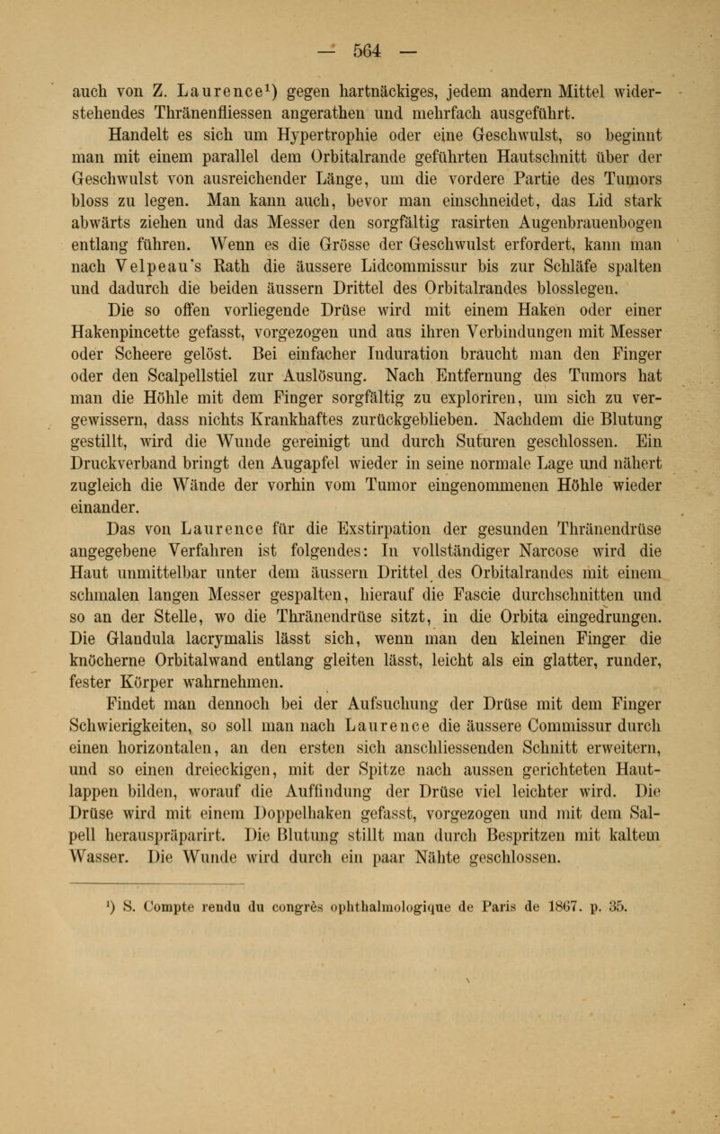 auch von Z. Laurence1) gegen hartnâckiges, jedem andern Mittel wider- stehendes Thrânenfliessen angerathen und mehrfach ausgefûlirt. Handelt es sich um Hypertrophie oder eine Geschwulst, so beginnt rnan mit einem parallel dem Orbitalrande gefuhrten Hautschnitt ûber der Geschwulst von ausreichender Lange, um die vordere Partie des Tumors bloss zu legen. Man kann auch, bevor man einschneidet, das Lid stark abwârts ziehen und das Messer den sorgfâltig rasirten Augenbrauenbogen entlang fûhreu. Wenn es die Grosse der Geschwulst erfordert, kann man nach Velpeau's Rath die aussere Lidcommissur bis zur Schlàfe spalten und dadurch die beiden âussern Drittel des Orbitalrandes blosslegen. Die so offen vorliegende Drûse wird mit einem Haken oder einer Hakenpincette gefasst, vorgezogen und aus ihren Verbindungen mit Messer oder Scheere gelôst. Bei einfacher Induration brâucht man den Finger oder den Scalpellstiel zur Auslôsung. Nach Entfernung des Tumors hat man die Hôhle mit dem Finger sorgfâltig zu exploriren, um sich zu ver- gewissern, dass nichts Krankhaftes zurûckgeblieben. Nachdem die Blutung gestillt, wird die Wunde gereinigt und durch Sufuren geschlossen. Ein Druckverband bringt den Augapfel wieder in seine normale Lage und nâhert zugleich die Wânde der vorhin vom Tumor eingenommenen HOhIe wieder einander. Das von Laurence fur die Exstirpation der gesunden Thrânendruse angegebene Verfahren ist folgendes: In vollstândiger Narcose wird die Haut unmittelbar unter dem âussern Drittel des Orbitalrandes mit einem schmalen langen Messer gespalten, hierauf die Fascie durchschnitten und so an der Stelle, wo die Thrânendruse sitzt, in die Orbita eingedrungen. Die Glandula lacrymalis lâsst sich, wenn man den kleinen Finger die knôcherne Orbitalwand entlang gleiten lâsst, leicht als ein glatter, runder, fester KOrper wahrnehmen. Findet man dennoch bei der Aufsuchung der Druse mit dem Finger Schwierigkeiten, so soll man nach Laurence die âussere Commissur durch einen horizontalen, an den ersten sich anschliessenden Schnitt erweitern, und so einen dreieckigen, mit der Spitze nach aussen gerichteten Haut- lappen bilden, worauf die Auffindung der Drtise viel leichter wird. Die DrUse wird mit einem Doppelhaken gefasst, vorgezogen und mit dem Sal- pell herausprâparirt. Die Blutung stillt man durch Bespritzen mit kaltem Wasser. Die Wunde wird durch ein paar Nâhte geschlossen. *) S. Compte rendu du congrès ophthalmologique de Paris de 1867. p. 35.
