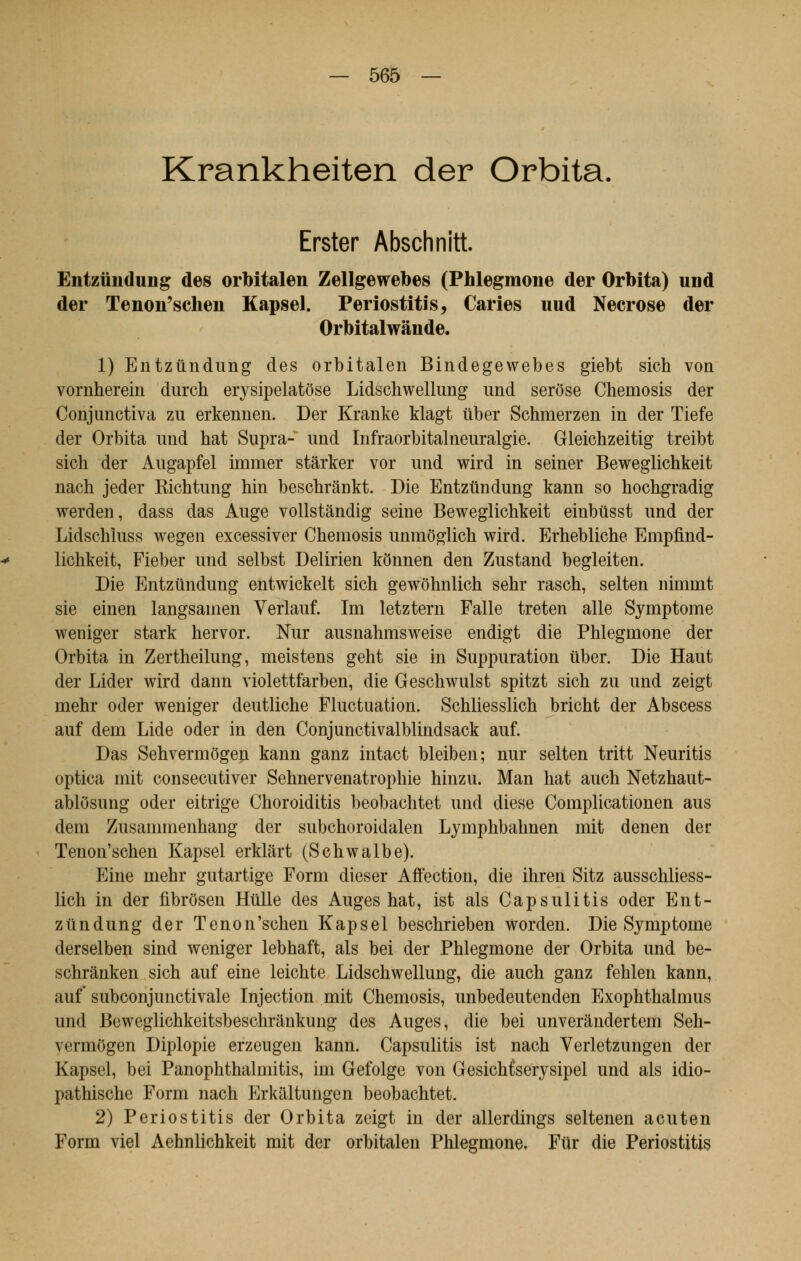 Krankheiten der Orbita Erster Abschnitt Entzûndung des orbitalen Zellgewebes (Phlegmone der Orbita) und der Tenon'schen Kapsel. Periostitis, Caries uud Nécrose der Orbitalwânde. 1) Entzûndung des orbitalen Bindegewebes giebt sich von vornherein durch erysipelatôse Lidschwellung und serôse Chemosis der Conjunctiva zu erkennen. Der Kranke klagt tiber Schmerzen in der Tiefe der Orbita und hat Supra- und Infraorbitalneuralgie. Gleichzeitig treibt sich der Augapfel immer stârker vor und wird in seiner Beweglichkeit nach jeder Richtung hin beschrânkt. Die Entzûndung kann so hochgradig werden, dass das Auge vollstândig seine Beweglichkeit einbtisst und der Lidschluss wegen excessiver Chemosis unmôglich wird. Erhebliche Empfind- lichkeit, Fieber und selbst Delirien kônnen den Zustand begleiten. Die Entzûndung entwickelt sich gewohnlich sehr rasch, selten nimrnt sie einen langsamen Verlauf. Im letztern Falle treten aile Symptôme weniger stark hervor. Nur ausnahmsweise endigt die Phlegmone der Orbita in Zertheilung, meistens geht sie in Suppuration iiber. Die Haut der Lider wird dann violettfarben, die Geschwulst spitzt sich zu und zeigt mehr oder weniger deutliche Fluctuation. Schliesslich bricht der Abscess auf dem Lide oder in den Conjunctivalblindsack auf. Das Sehvermôgen kann ganz intact bleiben; nur selten tritt Neuritis optica mit consecutiver Sehnervenatrophie hinzu. Man hat auch Netzhaut- ablosung oder eitrige Choroiditis beobachtet und dièse Complicationen aus dem Zusammenhang der subchoroidalen Lymphbahnen mit denen der Tenon'schen Kapsel erklârt (Schwalbe). Eine mehr gutartige Form dieser Affection, die ihren Sitz ausschliess- lich in der fibrosen Huile des Auges hat, ist als Capsulitis oder Ent- ztindung der Tenon'schen Kapsel beschrieben worden. Die Symptôme derselben sind weniger lebhaft, als bei der Phlegmone der Orbita und be- schrànken sich auf eine leichte Lidschwellung, die auch ganz fehlen kann, auf subconjunctivale Injection mit Chemosis, unbedeutenden Exophthalmus und Beweglichkeitsbeschrànkung des Auges, die bei unveràndertem Seh- vermôgen Diplopie erzeugen kann. Capsulitis ist nach Verletzungen der Kapsel, bei Panophthalmitis, im Gefolge von GesichCserysipel und als idio- pathische Form nach Erkaltungen beobachtet. 2) Periostitis der Orbita zeigt in der allerdings seltenen acuten Form viel Aehnlichkeit mit der orbitalen Phlegmone. Fur die Periostitis