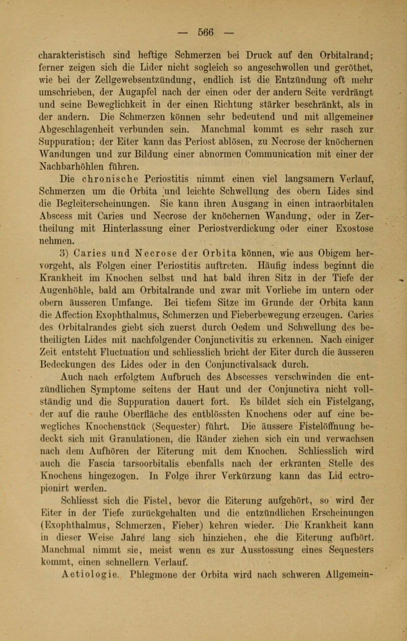 charakteristisch sind heftige Schmerzen bei Druck auf den Orbitalraud; ferner zeigen sich die Lider nicht sogleich so angeschwollen und gerôthet, wie bei der Zellgewebsentztindung, endlich ist die Entziindung oft mehr uinschrieben, der Augapfel nacb der einen oder der andern Seite verdrângt und seine Beweglichkeit in der einen Kichtung stârker beschrânkt, als in der andern. Die Schmerzen kônnen sehr bedeutend und mit allgemeiner Abgeschlagenheit verbunden sein. Manchmal kommt es sehr rasch zur Suppuration; der Eiter kann das Periost ablôsen, zu Nécrose der knôchernen Wandungen und zur Bildung einer abnormen Communication mit einer der Nachbarhôhlen fûhren. Die chronische Periostitis nimmt einen viel langsamern Verlauf, Schmerzen um die Orbita und leichte Schwellung des obern Lides sind die Begleiterscheinungen. Sie kann ihren Ausgang in einen intraorbitalen Abscess mit Caries und Nécrose der knôchernen Wandung, oder in Zer- theilung mit Hinterlassung einer Periostverdickung oder einer Exostose nehmen. 3) Caries und Nécrose der Orbita kônnen, wie aus Obigem her- vorgeht, als Folgen einer Periostitis auftreten. Hâufig indess beginnt die Krankheit im Knochen selbst und hat bald ihren Sitz in der Tiefe der Augenhôhle, bald am Orbitalrande und zwar mit Vorliebe im untern oder obern àusseren Umfange. Bei tiefem Sitze im Grande der Orbita kann die Affection Exophthalmus, Schmerzen und Fieberbewegung erzeugen. Caries des Orbitalrandes giebt sich zuerst durch Oedem und Schwellung des be- theiligten Lides mit nachfolgender Conjunctivitis zu erkennen. Nach einiger Zeit entsteht Fluctuation und schliesslich bricht der Eiter durch die àusseren Bedeckungen des Lides oder in den Conjunctivalsack durch. Auch nach erfolgtem Aufbruch des Abscesses verschwinden die ent- ziindlichen Symptôme seitens der Haut und der Conjunctiva nicht voll- stândig und die Suppuration dauert fort. Es bildet sich ein Fistelgang, der auf die rauhe Oberflàche des entblôssten Knochens oder auf eine be- wegliches Knochenstuck (Sequester) fiïhrt. Die àussere Fistelôfftmng be- deckt sich mit Granulationen, die Rander ziehen sich ein und verwachsen nach dem Aufhôren der Eiterung mit dem Knochen. Schliesslich wird auch die Fascia tarsoorbitalis ebenfalls nach der erkranten Stelle des Knochens hingezogen. In Folge ihrer Verkûrzung kann das Lid ectro- pionirt werden. Schliesst sich die Fistel, bevor die Eiterung aufgehôrt, so wird der Eiter in der Tiefe zurûckgehalten und die entztïndlichen Erscheinungen (Exophthalmus, Schmerzen, Fieber) kehren wieder. Die Krankheit kann in dieser Weise Jahre lang sich hinziehen, ehe die Eiterung aufhôrt. Manchmal nimmt sie, meist wenn es zur Ausstossung eines Sequesters kommt, einen schnellern Verlauf. Aetiologie. Phlegmone der Orbita wird nach schweren Allgemein-