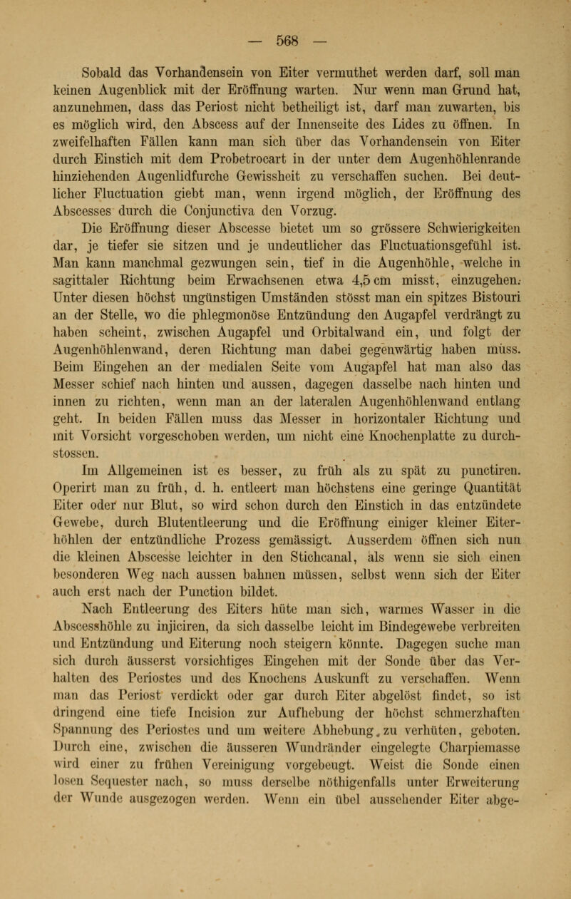 Sobald das Vorhandensein von Eiter vermuthet werden darf, soll man keinen Augenblick mit der Erôffnung warten. Nur wenn man Grund hat, anzunehmen, dass das Periost nicht betheiligt ist, darf man zuwarten, bis es môglich wird, den Abscess auf der Innenseite des Lides zn offnen. In zweifelhaften Fâllen kann man sich iiber das Vorhandensein von Eiter durcb Einstich mit dem Probetrocart in der unter dem Augenhôhlenrande hinziehenden Augenlidfurche Gewissheit zu verschaffen snchen. Bei dent- licher Fluctuation giebt man, wenn irgend môglich, der Erôffnung des Abscesses durch die Conjunctiva den Vorzug. Die Erôffnung dieser Abscesse bietet um so grôssere Schwierigkeiten dar, je tiefer sie sitzen und je undeutlicher das Fluctuationsgeftihl ist. Man kann manchmal gezwungen sein, tief in die Augenhôhle, welche in sagittaler Richtung beim Erwachsenen etwa 4,5 cm misst, einzugehen.- Unter diesen hôchst ungûnstigen Umstânden stôsst man ein spitzes Bistouri an der Stelle, wo die phlegmonôse Entzundung den Augapfel verdrângt zu haben scheint, zwischen Augapfel und Orbitalwand ein, und folgt der Augenhôhlenwand, deren Richtung man dabei gegénwârtig haben mùss. Beim Eingehen an der medialen Seite vom Augapfel hat man also das Messer schief nach hinten und aussen, dagegen dasselbe nach hinten und innen zu richten, wenn man an der lateralen Augenhôhlenwand entlang geht. In beiden Fâllen muss das Messer in horizontaler Richtung und mit Vorsicht vorgeschoben werden, um nicht eine Knochenplatte zu durch- stossen. Im Allgemeinen ist es besser, zu fruh als zu spât zu punctiren. Operirt man zu frùh, d. h. entleert man hochstens eine geringe Quantitàt Eiter oder nur Blut, so wird schon durch den Einstich in das entziïndete Gewebe, durch Blutentleerung und die Erôffnung einiger kleiner Eiter- hôhlen der entzundliche Prozess gemâssigt. Ausserdem offnen sich nun die kleinen Abscesse leichter in den Stichcanal, als wenn sie sich einen besonderen Weg nach aussen bahnen mussen, selbst wenn sich der Eiter auch erst nach der Punction bildet. Nach Entleerung des Eiters hùte man sich, warmes Wasser in die Abscesshôhle zu injiciren, da sich dasselbe leicht im Bindegewebe verbreiten und Entzundung und Eiterung noch steigern kônnte. Dagegen suche man sich durch âusserst vorsichliges Eingehen mit der Sonde liber das Ver- halten des Périostes und des Knochens Auskunft zu verschaffen. Wenn man das Periost verdickt oder gar durch Eiter abgelôst findet, so ist dringend eine tiefe Incision zur Aufhebung der hôchst schmerzhaften Spannung des Périostes und um weitere Abhebung,zu verhùten, geboten. Durch eine, zwischen die âusseren Wundrander eingelegte Charpiemasse wird einer zu fruhen Vereinigung vorgebeugt. Weist die Sonde einen loscn Sequester nach, so muss derselbe nôthigenfalls unter Erweitcrung dei Wunde ausgezogen werden. Wenn ein ûbel ausschender Eiter abge-