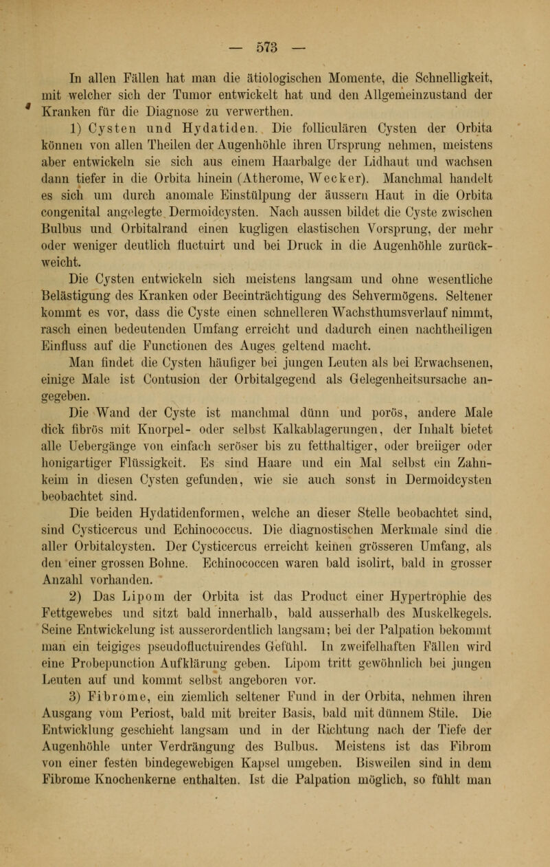 In alleu Fâllen hat man die âtiologischen Momente, die Schnelligkeit, mit welcher sich der Tumor entwickelt hat und den Allgemeinzustand der Kranken fur die Diagnose zu verwerthen. 1) Cysten und Hydatiden. Die folliculâren Cysten der Orbita konneu von allen Theilen der Augenhôhle ihren Ursprung nehmen, meistens aber entwickeln sie sich aus einem Haarbalge der Lidhaut und wachsen dann tiefer in die Orbita hinein (Atherome, Wecker). Manchmal handelt es sich uni durch anomale Einstûlpung der âussern Haut in die Orbita congénital angelegte Dermoidcysten. Nach aussen bildet die Cyste zwischen Bulbus und Orbitalrand einen kugligen elastischen Vorsprung, der mehr oder weniger deutlich fluctuirt und bei Druck in die Augenhôhle zurûck- weicht. Die Cysten entwickeln sich meistens langsam und ohne wesentliche Belâstigung des Kranken oder Beeintrâchtigung des Sehvermôgens. Seltener kommt es vor, dass die Cyste einen schnelleren Wachsthumsverlauf nimmt, rasch einen bedeutenden Umfang erreicht und dadurch einen nachtheiligen Einfluss auf die Functionen des Auges gel tend macht. Man findet die Cysten hâufiger bei jungen Leuten als bei Erwachsenen, einige Maie ist Contusion der Orbitalgegend als Gelegenheitsursache an- gegeben. Die Wand der Cyste ist manchmal dûnn und porôs, andere Maie dick fibros mit Knorpel- oder selbst Kalkablagerungen, der Inhalt bietet aile Uebergânge von einfach serôser bis zu fetthaltiger, oder breiiger oder honigartiger Fltissigkeit. Es sind Haare und ein Mal selbst ein Zahn- keim in diesen Cysten gefunden, wie sie auch sonst in Dermoidcysten beobachtet sind. Die beiden Hydatidenformen, welche an dieser Stelle beobachtet sind, sind Cysticercus und Echinococcus. Die diagnostischen Merkmale sind die aller Orbitalcysten. Der Cysticercus erreicht keinen grôsseren Umfang, als den einer grossen Bonne. Echinococcen waren bald isolirt, bald in grosser Anzahl vorhanden. 2) Das Lipom der Orbita ist das Product einer Hypertrophie des Fettgewebes und sitzt bald innerhalb, bald ausserhalb des Muskelkegels. Seine Entwickelung ist ausserordentlich langsam; bei der Palpation bekommt man ein teigiges pseudofluctuirendes Gefûhl. In zweifelhaften Fâllen wird eine Probepunction Aufklarung geben. Lipom tritt gewohnlich bei jungen Leuten auf und kommt selbst angeboren vor. 3) Fibrome, ein ziemlich seltener Fund in der Orbita, nehmen ihren Ausgang vom Periost, bald mit breiter Basis, bald mit dtinnem Stile. Die Entwicklung geschieht langsam und in der RMitung nach der ïiefe der Augenhôhle unter Verdrângung des Bulbus. Meistens ist das Fibrom von einer festen bindegewebigen Kapsel umgeben. Bisweilen sind in dem Fibrome Knochenkerne enthalten. Ist die Palpation moglich, so fùhlt man