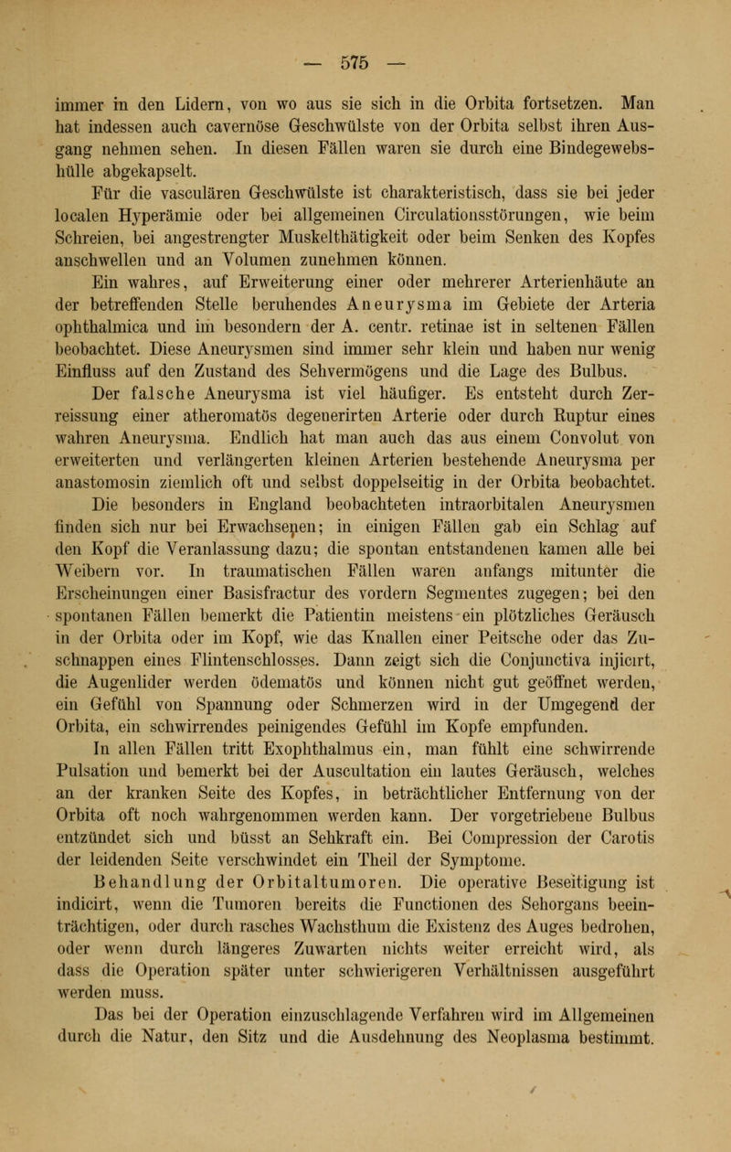 irnmer in den Lidern, von wo aus sie sich in die Orbita fortsetzen. Man hat indessen auch cavernôse Geschwùlste von der Orbita selbst ihren Aus- gang nehmen sehen. In diesen Fâllen waren sie durch eine Bindegewebs- hûlle abgekapselt. Fur die vasculâren Geschwtilste ist charakteristisch, dass sie bei jeder localen Hyperâmie oder bei allgemeinen Circulationsstôrungen, wie beim Schreien, bei angestrengter Muskelthâtigkeit oder beim Senken des Kopfes anschwellen nnd an Volumen zunebmen kônnen. Ein wabres, auf Erweiterung einer oder mehrerer Arterienhâute an der betreffenden Stelle beruhendes Aneurysma im Gebiete der Arteria ophthalmica und im besondern der A. centr. retinae ist in seltenen Fâllen beobachtet. Dièse Aneurysmen sind immer sehr klein und baben nur wenig Einfluss auf den Zustand des Sehvermôgens und die Lage des Bulbus. Der faische Aneurysma ist viel hàufiger. Es entsteht durcb Zer- reissung einer atheromatôs degenerirten Arterie oder durch Ruptur eines wahren Aneurysma. Endlicb hat man auch das aus einem Convolut von erweiterten und verlângerten kleinen Arterien bestehende Aneurysma per anastomosin ziemlich oft und selbst doppelseitig in der Orbita beobachtet. Die besonders in England beobachteten intraorbitalen Aneurysmen finden sich nur bei Erwachsenen; in einigen Fâllen gab ein Schlag auf den Kopf die Veranlassung dazu; die spontan entstandenen kamen aile bei Weibern vor. In traumatischen Fâllen waren anfangs mitunter die Erscheinungen einer Basisfractur des vordern Segmentes zugegen; bei den spontanen Fâllen bemerkt die Patientin meistens ein plôtzliches Gerâusch in der Orbita oder im Kopf, wie das Knallen einer Peitsche oder das Zu- schnappen eines Flintenschlosses. Dann zeigt sich die Conjunctiva injicirt, die Augenlider werden ôdematôs und kônnen nicht gut geôffnet werden, ein Gefuhl von Spannung oder Schmerzen wird in der Umgegend der Orbita, ein schwirrendes peinigendes Gefuhl im Kopfe empfunden. In allen Fâllen tritt Exophthalmus ein, man fûhlt eine schwirrende Pulsation und bemerkt bei der Auscultation ein lautes Gerâusch, welches an der kranken Seite des Kopfes, in betrâchtlicher Entfernung von der Orbita oft noch wahrgenommen werden kann. Der vorgetriebene Bulbus entziindet sich und btisst an Sehkraft ein. Bei Compression der Carotis der leidenden Seite verschwindet ein Theil der Symptôme. Behandlung der Orbitaltumoren. Die operative Beseitigung ist indicirt, wenn die Tumoren bereits die Functionen des Sehorgans beein- tràchtigen, oder durch rasches Wachsthum die Existenz des Auges bedrohen, oder wenn durch lângeres Zuwarten nichts weiter erreicht wird, als dass die Opération spâter unter schwierigeren Verhâltnissen ausgefuhrt werden muss. Das bei der Opération einzuschlagende Verfahren wird im Allgemeinen durch die Natur, den Sitz und die Ausdehnung des Neoplasma bestimmt.