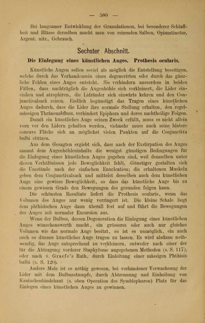 Bei langsamer Entwicklung der Granulationen, bei besonderer Scblaff- heit imd Bliisse derselben macht mari von reizenden Salben, Opiumtinctur, Argent, nitr., Gebrauch. Sechster Abschnitt. Die Einlegung eines kunstlichen Auges. Prothesis ocularis. Kiïnstliche Augen sollen soviel als môglich die Entstellung beseitigen, welche durcli das Vorhandensein eines degeuerirten oder durch das gânz- liche Fehlen eines Auges entsteht. Sie verhindern ausserdcm in beiden Pâllen, dass nachtràglich die Augenliôhie sich verkleinert, die Lider ein- sinken und atrophiren, die Lidrànder sich einwârts keliren und den Con- junctivalsack reizen. Endlich begûnstigt das Tragen eines kunstlichen Auges dadurch, dass die Lider ihre normale Stellung erhalten, den regel- màssigen Thrânenabfluss, verhindert Epiphora und deren nachtheilige Folgen. Damit ein kiinstliches Auge seinen Zweck erfûllt, muss es nicht allein vorn vor den Lidern gehalten werden, vielmehr nnîss auch seine hintere concave Flâche sich an moglichst vielen Punkten auf die Conjunctiva bulbi stiitzen. Aus dem Gesagten ergiebt sich, dass nach der Exstirpation des Auges sammt dem Augenhohleninhalte die wenigst gunstigen Bedingungen fur die Einlegung eines kunstlichen Auges gegeben sind, weil demselben unter diesen Verhaltuissen jede Beweglichkeit fehlt. .Gùnstiger gestalten sich die Umstande nach der einfachen Enucleation ; die erhaltenen Muskeln geben dem Conjunctivalsack und mittelst desselben auch dem kunstlichen Auge eine gewisse Beweglichkeit, so dass das kunstliche Auge bis zu einem gewissen Grade den Bewegungen des gesunden folgen kann. Die schonsten Resultate liefert die Prothesis ocularis, wenn das \Dlumen des Auges nur wenig verringert ist. Die kleine Schale liegt dem phthisischen Auge dann tiberall fcst auf und fuhrt die Bewegungen des Auges mit normaler Excursion aus. Wenn der Bulbus, dessen Degeneration die Einlegung eines kunstlichen Auges wiinschenswerth macht, ein grôsseres oder auch nur gleiches Volumen wie das normale Auge besitzt, so ist es unmoglich, ein auch noch so dunnes kùnstliches Auge tragen zu lassen. Es wird alsdann noth- wendig, das Auge entsprechend zu verkleinern, entweder nach einer der Pur die Abtragung vorderer Staphylonie angegebenen Methoden (s. S. 117), oder nach v. Graefe's Eath, durch Einleitung einer massigen Phthisis bulbi (s. S. 120). Andere Maie ist es nothig gewesen, bei vorliandener Verwachsung der Lider mit dem Bulbusstumpfc, durch Abtrennuiig und Eiuheilung von Kaninchenbindehaut (s. oben Opération des Syinblepharon) Platz fur das Biulegen <'inrs kunstlichen Auges zu gewinnen.