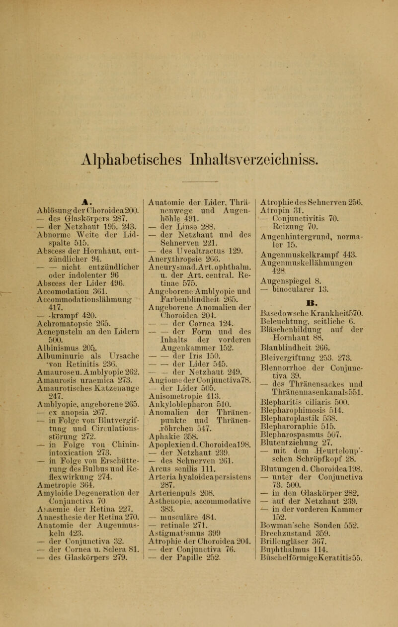 Alpbabetisches Inhaltsverzeichniss. A. Ablôsung (1er Choroidea 200. — des G-laskorpers 287. — der Netzhaut 195. 243. Abnorme Weite der Lid- spalte 515. Abscess der Hornhaut, ent- ziïndlicher 94. — — nicht entziïndlicher oder indolenter 96 Abscess der Lider 496. Accomodation 361. Accommodationslàhmung 417. — -krampf 420. Achromatopsie 265. Acncpusteln an den Lidern 500. Albinismus 205. Albuminurie als Ursache •von Retinitis 236. Amaurose u. Ambly opie 262. Amaurosis uraemica 273. Amaurotisches Katzenauge 247. Amblyopie, angeborene 265. — ex anopsia 267. — in Folge von Blutvergif- tung und Circulations- storung 272. — in Folge von Chinin- intoxication 273. — in Folge von Erschûtte- rung desBulbus und Re- flexwirkung 274. Ametropie 364. Amyloide Degeneratipn der Conjunctiva 70 Anaemie der Retina 227. Anaesthesie der Retina 270. Anatomie der Augennms- keln 423. — der Conjunctiva 32. — der Cornea u. Sciera 81. — des (Jlaskorpers 279. Auatomie der Lider, Thrâ- nenwege und Augen- hohle 491. — der Linse 288. — der Netzhaut und des Selmerven 221. — des Uvealtractus 129. Anerythropsie 266. Aneurysmad.Art. ophthalm. u. der Art. central. Re- tinae 575. Angeborene Amblyopie und Farbenblindheit 265. Angeborene Anomalien der Choroidea 201. der Cornea 124. der Form und des Inhalts der vorderen Augenkammer 152. der Iris 150. — — der Lider 545. — — der Netzhaut 249. Angiome der Conjunctiva78. — der Lider 505. Anisometropie 413. Ankyloblepharon 510. Anomalien der Thrlinen- puukte und Tlnanen- .rohrcben 547. Aphakie 358. Apoplexien d. Clioroideal 98. — der Netzhaut 239. — des Sehnerven 261. Arcus senilis 111. Arteria hyaloideapersistens 287. Arterienpuls 208. A sthenopie, accommodative 383. — musculàre 484. — retinale 271. Astigmat'smus -'599 Atrophie der Choroidea 204. — der Conjunctiva 76. — der Papille 252. Atrophie des Sehnerven 256. Atropin 31. — Conjunctivitis 70. — Reizung 70. Augenhintergrund, norma- ler 15. Augenmuskelkrampf 443. Augenmuskellahmungen 428. Augenspiegel 8. — binocularer 13. Basedowsche Krankheit570. Beleuchtung, seitliche 6. Blaschenbildung auf der Hornhaut 88. Blaublindheit 266. Bleivergiftung 253. 273. Blennorrhoe der Conjunc- tiva 39. — des Thrânensackes und Thrânennasenkanals551. Blepharitis ciliaris 500. Blepharophimosis 514. Blepharoplastik 538. Blepharoraphie 515. Blepharospasmus 507. Blutentziehung 27. — mit dem Hpurteloup'- schen Schropfkopf 28. Blutungen d. Choroidea 198. — unter der Conjunctiva 73. 500. — in den Glaskorper 282. — auf der Netzhaut 239. — in der vorderen Kammer 152. Bowman'sche Sonden 552. Brechzustand 359. Brillenglâser 367. r.uplithalmus 114. Bi'ischelformigeKeratitisrjf).