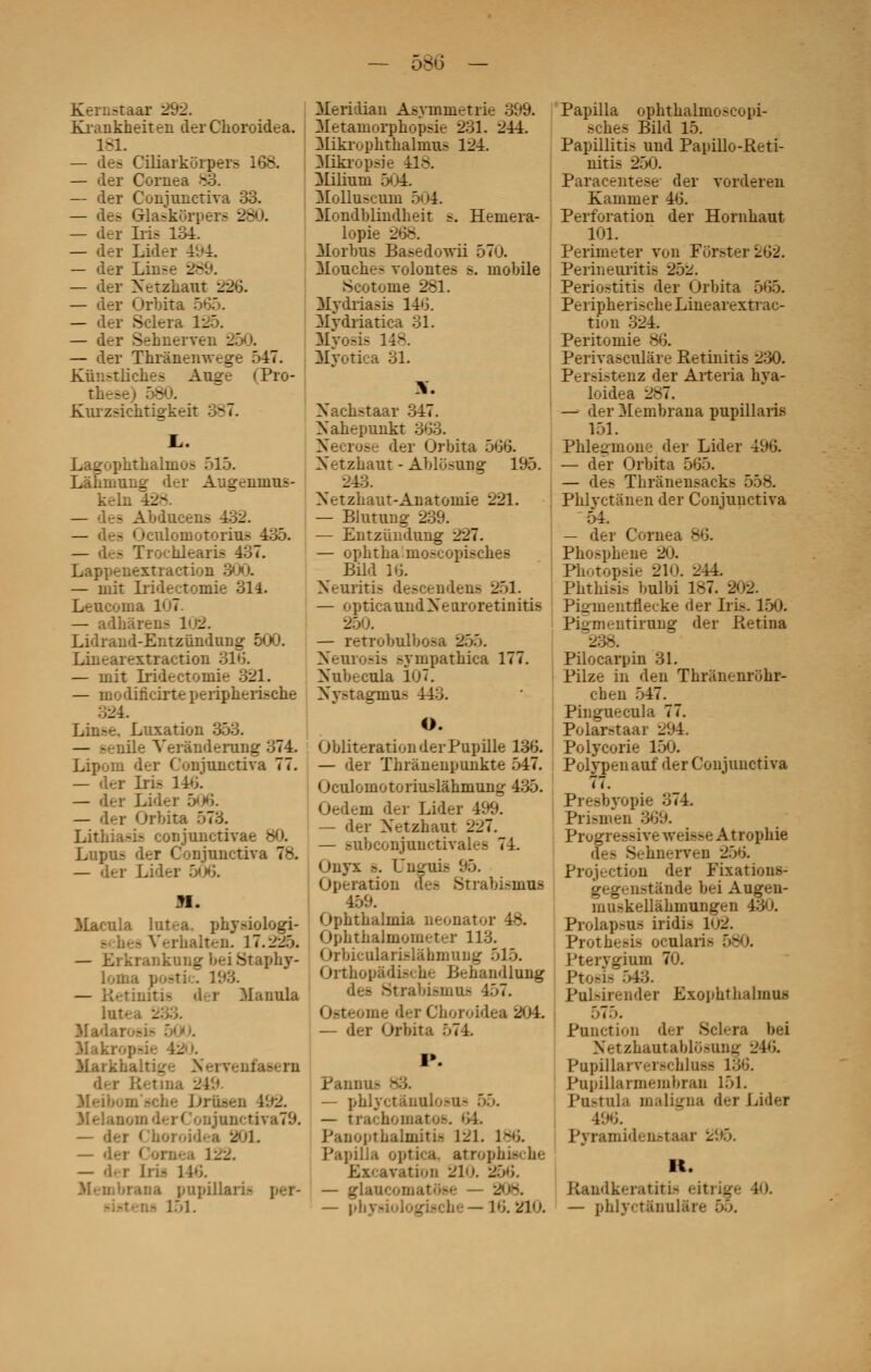 58 Kerustaar 292. Krankheiten der Choroidea. 1-1. — de^ Ciliarkorpera 168. — der Cornea 83. — der Coniunctiva 33. — de> Gla-knrr>er^ 280. — der Iris 134. — der Lider 491 — der Lin-e 28 — der Xetzhaut __ — der Orbita - — der Sciera 155. — der Sehnerven 2E . — der Thrànemvcge 547. Kiïn-tiiche^ Auçre <Pro- thes Kurzsichtiokeit 387. . _ .^thalino^ 515. Làhmung- der Augennms- keln - Abdueens 432. — - Oculomotorius 435. — les Trochlearîs 437. Lappenexti action 300. — mit Iridectomie 311. Leucoma 107. — adhàreii- Lidrand-Entziïnduug 500. Linearextraction 316. — mit Iridectomie 321. — modificirte peiipheri^che Luxation — ile Yerànderung 374. Lipom der Coniunctiva 77. — der Irifl 146. — der L. — der Orbita 573. Lithia^ conjunctiva Lupur? der Coniunctiva 78. — der L: H. 3Iacula lutea, phy.-iologi- i V.-ihaiteii. 17.225. — Ei krankung bei Staphy- lou 193. •lui» der Manula lute. _ Hadai 3Iaki 31aikhalti_ Heiï» . . truaen 192. 3Ielanoiiid<:rConjunrîiva79. — der Choroid* a 20L — d- i 122. — d. r Irii 116. pupillarû 151. 3Ieridian Asymmetrie 399. 3Ietaniorphopsie 231. 244. ^likrophthalnius 124. 3Iikropsie 418. 31iliuni 504. Molluïcum 5(»4. Mondblindheit ?. Hemera- lopie ■- - Morbus Ba^edowii 570. Mouche- volontés s. mobile Scotome 281. Mydriasis 146. Mvdriatica 31. Myosis 148. Hyotica 31. \. Xach^taar 347. Xahepunkt 363. Nécrose der Orbita 566. Xetzhaut - Ablo.-ung 195. 243. Xetzhaut-Anatoniie 221. — Blutung 239. — Entzûndung 227. — opbtba mo.-eopi^ches Bild 16. Xeuriti^ de.-C'riiden^ 251. — opticaundXeuroretinitis _ — retrobulbosa 255. Neurosis sympathica 177. Xubecula 107. Xy.-tagmur* 443. O. Oblitération der Pupille 136. — der ïhrànenpunkte 547. Oculomotoriuslâhmung 435. m der Lider 499. — der Xetzbaut 227. — ,-ubconjuuetivales 74. Onyx .-. Dnguis 95. Opération des Strabismua 459. Opbtbalmia neonat'.j Ophthalmometer 113. Orbiculari.-làbmuijg 5J 5. Ortbopâdische Behandlung des Strabismoj 457. me der Choroidi — der Orbita 571. I*. Panu i — phlyet;Oiulo.«u- 55. — trachomatos. 64. Panopthalmitû 12L 1-6. PapiJJa optica, atrophi.-<he Excavation 21. s — glaucomatôse - _ — pi. — 16. 21'.). Papilla ophthalinoscopi- .-cbes Bild 15. Papillitis und Papillo-Reti- nitis 250. Paracentèse der vorderen Kammer 46. Perforation der Hornhaut 101. Perimeter von Fijr.^ter 262. Perineuritis 25^. Periostitis der Orbita 565. Peripherische Linearextrac- tion 324. Peritomie ^j. Perivasculàre Retinitis 230. Pei'^i-tenz der Arteria hya- loidea 287. — der Membrana pupillaris 151. Phlesmone der Lider 496. — dér Orbita 565. — de.- Thrânensacks 558. Phlyctànen der Conjunctiva ' 54. — der Cornea 86. Pho^pbeiie 20. Photopsie 210. 244. Pbtbisis bulbi 187. 202. Pi2iueiitnecke der Iris. 150. Pi^ni-ntirung der Retina Pilocarpin 31. Pilze in den Thrànenrbhr- cben 547. Pinguecula 77. Polar.-taar 294. Polycorie 150. Polypenauf der Conjunctiva 77. Presbyopk 374. Prismen 369. Progrès h-.- vreisse Atrophie Sehnerven 256. Projection der Fixations- gegenstânde bei Augen- muskellàhmungen ; Prolapsus iridis 1^. Protbe.-i^ ocularia > Pterygium 70. PtOSifl 543. Pulsirendei Exophtbalmus 575. Punction der Sciera bei Netzhautabldsung -i 16. Papillaryerscblass 136. Papillarmembran 151. Postula inaligna der Li<l<-r 496. Pynuaideustaar 295. K. Randkeratitis eitrige 10. — phlyct&nul&n