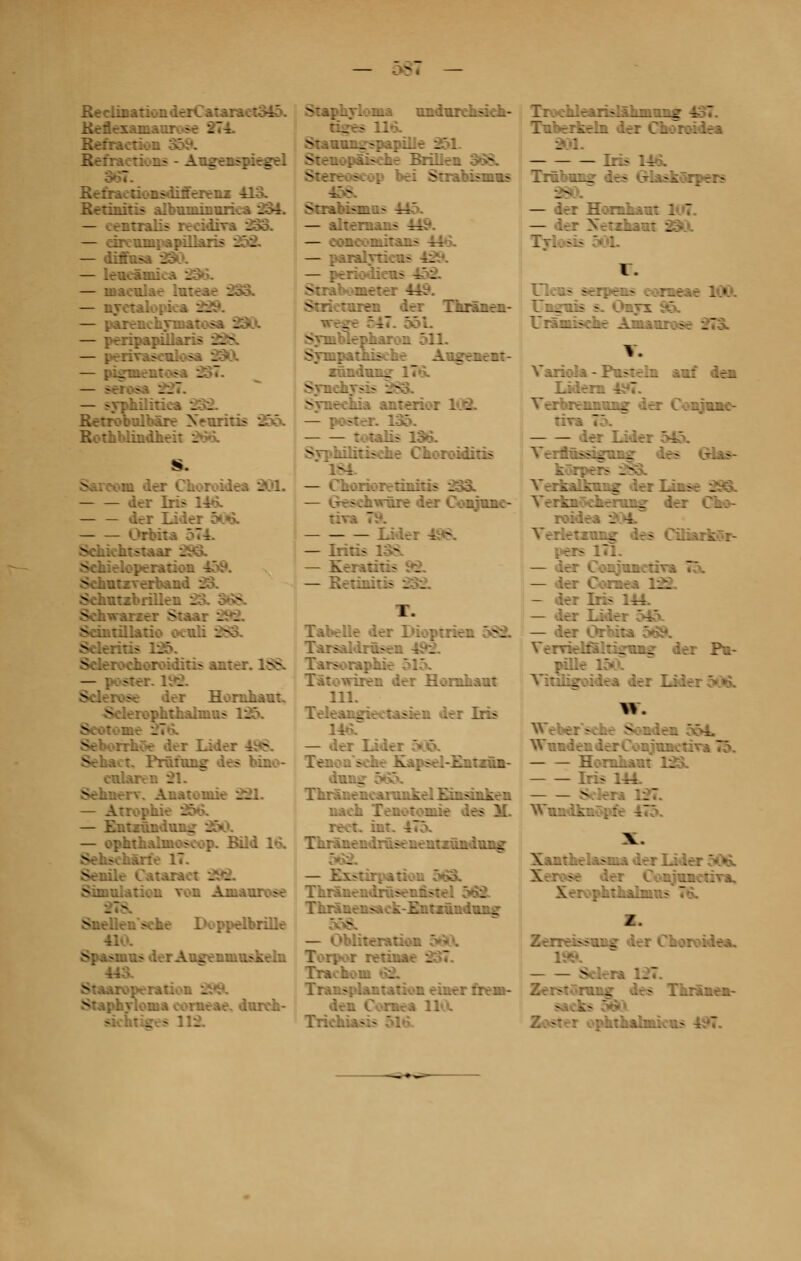- ReclinationderCataraet3iô. ■ - ' - Réfraction rions - Augenspiegel i -liàerenz 113. Retinitis albuniinurica 231. — — cireunipapil. S5fl — diffusa . — lencâm: — roaeniae lnteae 233. — nretal — parenehTniatosa 23ÛL — peripapiïlari? __ - — pemasealosa 9 — pigment — seras .- — -; _o2. Retrobiùbâre Xewritis _ Rothblindheit 2»Vx Sarcom der Choroidea 201- dcr Iris llçL der Lide: CW Schieloperation 15i*. Schntzverbanc _ Sehntzbrill-.. . Sehwarzer v . _ - Scintillano ocuL: v - .' Sclerochoroiditis aux e1 L8£ — poster, ltfâ. Sclérose der Hornhaut. ^elerophthalnius ISS aoe der Iider t. Prnfnng des bino- ctdaren 21. Sehnerv. Anatouiie _.. — Atrophie 256. — Entznnduiu: — ophthalmoscop. Bild 16b v - ..âne 17. Senile Cataraet 292. Simulation von Amaurose nsehe 1 Spasmus der Autreniuuskehi . peration _ iureh- siehtiïres 11-. Staphyloma undurehsieh- 2 - 114 Stanun^spapille 853, SîeuopiLisehe Brilien Stereoseop beï Strabismus ' <::-i:i>n.> ~~: — vlrernans 443 — eoneoniitans 44 — paralyr — periodieus - . Strieturen der Thrïnen- -. ~ 551 Syniblepharon 511. Sympathise ne Augenent- xândum? l7»x Synel; e ;hia anterior 1 . — p.;- : tarife 136. Syphilitisehe Choroiditis - — horioretiniris 233i. - :hwûre der Conranc- Lidei i — Iritis : - — Réunit:? _ i 1. Tabelle der Dioptrir. SI -Udrusen --. 1 Tarsoraphi :ren der Hornhaut 111. Teleansieetasien der Iris ii»>r — der là Tenoa'sehe Xapsel-Entxâa- dtuou; ïii:::.:.r::.A'.v.-..ifl '£::.-::.k. :. nacb Tenotoniie d reet. int Tiirânendrûseuentzûndttngr -ùrpatioi Thrânendrusennstel 562. £:.:. . . _ /Itération : retinae S Transplantation einer rrem- den Cornea U I: ._-r.\:>_.\_;_ ::_ir ^ i: -i:.: U: C-.':;:.:^ . : Iris 116. Trûbun*: des Glaskôrpers m — L-: j£.r__.;.: 1 7 — der Xetzhau: î ■ ' I l tiens serpens cane/ Uniniis s. Onyx 7rX~:?:Lr A-_.-.vj:;sr .. V. .1 IrL V.\*i:l.î - ?.>:..:. Terorennnng der Conjtme- trr^ der Lide: Terftnssîarnnff des Glas- - -- Verkalkang der Iinse 293. Vr:-ii .::::::.. iri C_:- Yerleîzung des Ciiiarkôr- per> — der ConjuneuTa — der Coraea :.. — der Iris 114. — der Lider E»4 — der Orbita 569. VerrietfaltigVBJ? der Pn- Vi::!:^;:;.;;, .;-: T_:.:.r: > ►;. Wnnden derConjituie:. — — H;::. .- '._ Iris 111. S:Irr* 11 Xantbelasma der Li».l Xerv>se der CvsîunetiTa. IV.J Z-. r.f •->?■.:: ^ :.-.: Cl:r;i.;.ra. Selera :_ Zerstôrong des Thrânen- vphthalniien> I