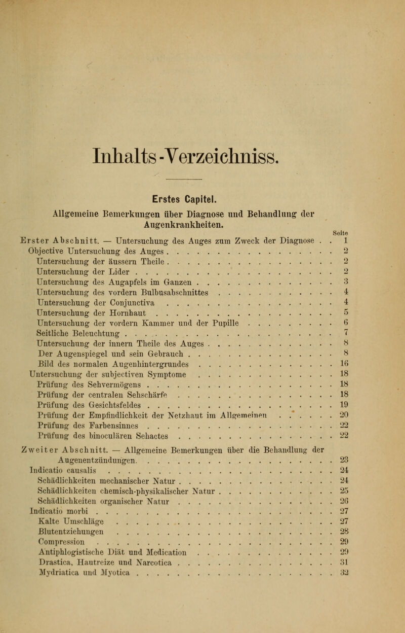 Inhalts -Verzeichniss. Erstes Capitel. Allgemeine Bemerkungen über Diagnose und Behandlung der Augenkrankheiten. Seite Erster Abschnitt. — Untersuchung des Auges zum Zweck der Diagnose . . 1 Objective Untersuchung des Auges 2 Untersuchung der äussern Theile 2 Untersuchung der Lider 2 Untersuchung des Augapfels im Ganzen 3 Untersuchung des vordem Bulbusabschnittes 4 Untersuchung der Conjunctiva 4 Untersuchung der Hornhaut 5 Untersuchung der vordem Kammer und der Pupille 6 Seitliche Beleuchtung 7 Untersuchung der innern Theile des Auges 8 Der Augenspiegel und sein Gebrauch 8 Bild des normalen Augenhintergrundes lö Untersuchung der subjectiven Symptome 18 Prüfung des Sehvermögens . 18 Prüfung der centralen Sehschärfe 18 Prüfung des Gesichtsfeldes 19 Prüfung der Empfindlichkeit der Netzhaut im Allgemeinen 20 Prüfung des Farbensinnes 22 Prüfung des binoculären Sehactes 22 Zweiter Abschnitt. — Allgemeine Bemerkungen über die Behandlung der Augenentzündungen 23 Indicatio causalis 24 Schädlichkeiten mechanischer Natur 24 Schädlichkeiten chemisch-physikalischer Natur 25 Schädlichkeiten organischer Natur 20 Indicatio morbi 27 Kalte Umschläge 27 Blutentziehungen 28 Compression 29 Antiphlogistische Diät und Medication 29 Drastica, Hautreize und Narcotica .'51 Mydriatica und Myotica 32