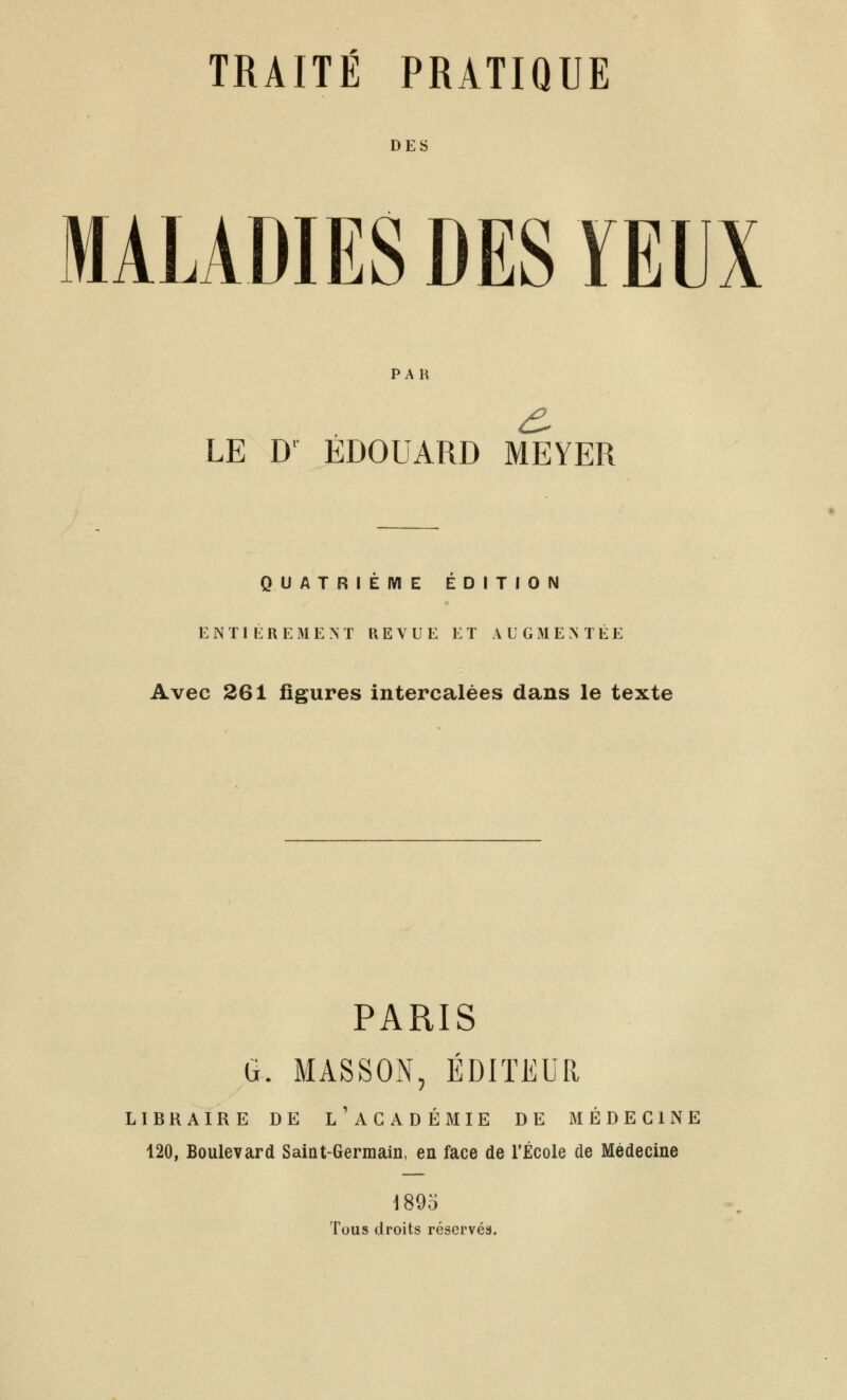 DES MALADIES DES YEUX PAU LE D' EDOUARD MEYER QUATRIEME EDITION E N TI L: R E IM E M REVUE ET AUGMENTÉE Avec 261 figures intercalées dans le texte PARIS G. MASSON, EDITEUR LIBRAIRE DE l'aGADÉMIE DE iAIÉDEGlNE 120, Boulevard Saiat-Germain, en face de l'Ecole de Médecine 1895 Tous droits réservés.