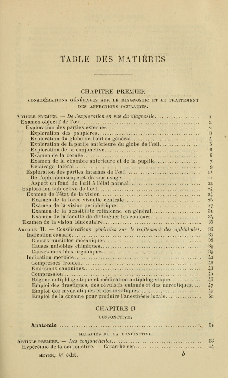 TABLE DES MATIERES CHAPITRE PREMIER CONSIDERATIONS GENERALES SUR LE DIAGNOSTIC ET LE TRAITEMENT DES AFFECTIONS OCULAIRES. Article premier. — De Vexploration en vue du diagnoslic i Examen objectif de l'œil 2 Exploration des parties externes 2 Exploration des paupières 3 Exploration du globe de l'œil en général 4 , Exploration de la partie antérieure du globe de l'œil 5 Exploration de la conjonctive 6 Examen de la cornée 6 Examen de la chambre antérieure et de la pupille 7 Eclairage latéral 9 Exploration des parties internes de l'œil u De l'ophtalmoscope et de son usage 11 Aspect du fond de l'œil à l'état normal 22 Exploration subjective de l'œil 24 Examen de l'état de la vision 24 Examen de la force visuelle centrale 25 Examen de la vision périphérique 27 Examen de la sensibilité rétinienne en général 3i Examen de la faculté de distinguer les couleurs 34 Examen de la vision binoculaire 35 Article II. — Considérations générales sar le traitement des ophtalmies. 36 Indication causale 37 Causes nuisibles mécaniques 38 Causes nuisibles chimiques 39 Causes nuisibles organiques 39 Indication morbide 42 Compresses froides 43 Emissions sanguines 43 Compression 4^ Régime antiphlogistique et médication antiphlogistique 4^ Emploi des drastiques, des révulsifs cutanés et des narcotiques 47 Emploi des mydriatiques et des myotiques 49 Emploi de la cocaïne pour produire l'anesthésie locale 5o CHAPITRE II CONJONCTIVE. Anatomie , 5i MALADIES DE LA CONJONCTIVE. Article premier. — Des conjonctivites 53 Hypérémie de la conjonctive. — Catarrhe sec 54 MEYER, 4® édit. à