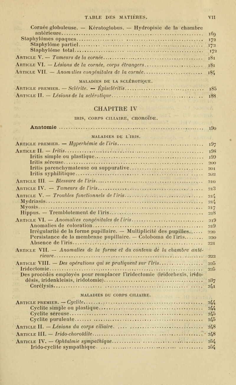 Cornée globuleuse. — Kératoglobus. — Hydropisie de la chambre antérieure 169 Staphylômes opaques 172 Staphylôme partiel 172 Staphylôme total 172 Article V. — Tumears de la cornée 181 Article VI. — Lésions de la cornée, corps étrangers 181 Article VIL — Anomilies congénitales de la cornée 184 MALADIES DE LA SCLEROTIQUE. Article premier, — Sclérite. ■— Épiscléritis i85 Ai\T!CLE II. — Lésions de la sclérotique i$8 CHAPITRE IV iris, CORPS CILIAIRE, CHOROÏDE. Anatomie i9o MALADIES DE l'iRIS. Article premier. — Hyperhémie de iiris 197 Article II. — Irilis i98 Iritis simple ou plastique i99 Iritis séreuse 200 Iritis parenchymateuse ou suppurative 201 Iritis syphilitique . 202 Article III. — Blessure de Viris ,.. 210 Article IV. — Tumeurs de iiris 2i3 Article V. — Troubles fonctionnels de Iiris. 214 Mydriasis 214 Myosis 217 Hippus. — Tremblotement de l'iris 218 Article VI. — Anomalies congénitales de iiris. 2i9 Anomalies de coloration 2i9 Irrégularité de la forme pupillaire. — Multiplicité des pupilles.. 220 Persistance de la membrane pupillaire. — Coloboma de l'iris 220 Absence de l'iris 221 Article VII. — Anomalies de la forme et du contenu de la chambre anté- rieure :.. 222 Article VIII. — Des opérations qui se pratiquent sur iiris 225 Iridectomie 225 Des procédés employés pour remplacer l'iridectomie (iridorhexis, irido- désis, iridenkleisis, iridotomie) 287 Corélysis 241 maladies du corps ciliaire. Article premier. — Cyclite 244 Cyclite simple ou plastique 244 Cyclite séreuse 245 Cyclite purulente 245 Article II. — Lésions du corps ciliaire 248 Article III. — Irido-choro'idite - 248 Article IV. — Ophtalmie sympathique 254 Irido-cyclite sympathique 254