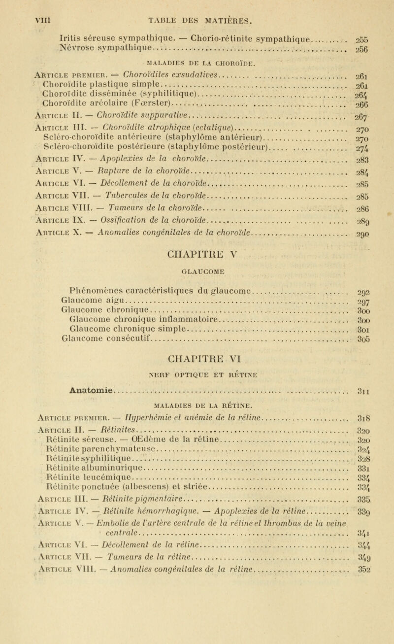 Iritis séreuse sympathique. — Chorio-rétinite sympathique 255 Névrose sympathique 256 MALADIES DE LA CHOROÏDE. Article premier. — Choroïdites exsiidatives 261 Choroïdite plastique simple 261 Choroïdite disséminée (syphilitique) 264 Choroïdite arcolaire (Fœrster) 266 Article II. — Choroïdite siippiiraliue , 267 Article III. — Choroïdite atrophique (ectalique) 270 Scléro-choroïdite antérieure (staphylôme antérieur) 270 Scléro-choroïdite postérieure (staphylôme postérieur) 274 Article IV. — Apoplexies de la choroïde 288 Article V. — Rupture de la choroïde 284 Article VI. — Décollement de la choroïde 285 Article VII. — Tubercules de la choroïde 285 Article VIII, — Tumeurs de la choroïde 286 Article IX. — Ossification de la choroïde 289 Article X. — Anomalies congénitales de la choroïde 290 CHAPITRE V GLAUCOME Phénomènes caractéristiques du glaucome 292 Glaucome aigu 297 Glaucome chronique 3oo Glaucome chronique inflammatoire 3oo Glaucome chronique simple 3oi Glaucome consécutif 3o5 CHAPITRE VI >ERF OPTIQUE ET RETIXE Anatomie 3i 1 maladies de la rétine. Article premier. — Hyperhémie et anémie de la rétine 3i8 Article II. — Rétinites 820 Rétinite séreuse. — OEdème de la rétine 820 Rétinite parenchymateuse 824 Rétinite syphilitique... 828 Rétinite albuminurique 33i Rétinite leucémique 834 Rétinite ponctuée (albescens) et striée 834 Article III. — Rétinitepigmentaire 885. Article IV. — Rétinite hémorrhagique. — Apoplexies de la rétine 889 Article V. — Embolie de Vartère centrale de la rétine et thrombus de la veine centrale 84i Article VI. — Décollement de la rétine 344 . Article VII. — Tumeurs de la rétine 849 Article VIII. — Anomalies congénitales de la rétine 352