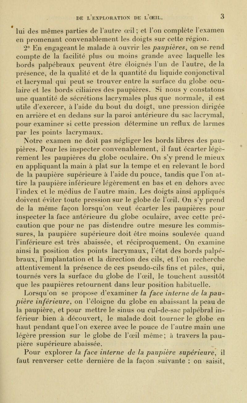 lui des mêmes parties de l'autre œil ; et l'on complète l'examen en promenant convenablement les doig-ts sur cette région. 2° En eng-ag-eant le malade à ouvrir les paupières^ on se rend compte de la facilité plus ou moins grande avec laquelle les bords palpébraux peuvent être éloig-nés l'un de l'autre, de la présence, de la qualité et de la quantité du liquide conjonctival et lacrymal qui peut se trouver entre la surface du g-lobe ocu- laire et les bords ciliaires des paupières. Si nous y constatons une quantité de sécrétions lacrymales plus que normale, il est utile d'exercer, à l'aide du bout du doigt, une pression dirig-ée en arrière et en dedans sur la paroi antérieure du sac lacrymal, pour examiner si cette pression détermine un reflux de larmes par les points lacrymaux. Notre examen ne doit pas nég-lig'er les bords libres des pau- pières. Pour les inspecter convenablement, il faut écarter légè- rement les paupières du globe oculaire. On s'y prend le mieux en appliquant la main à plat sur la tempe et en relevant le bord de la paupière supérieure à l'aide du pouce, tandis que l'on at- tire la paupière inférieure légèrement en bas et en dehors avec l'index et le médius de l'autre main. Les doigts ainsi appliqués doivent éviter toute pression sur le globe de l'œil. On s'y prend de la même façon lorsqu'on veut écarter les paupières pour inspecter la face antérieure du globe oculaire, avec cette pré- caution que pour ne pas distendre outre mesure les commis- sures, la paupière supérieure doit être moins soulevée quand l'inférieure est très abaissée, et réciproquement. On examine ainsi la position des points lacrymaux, l'état des bords palpé- braux, l'implantation et la direction des cils, et l'on recherche attentivement la présence de ces pseudo-cils fins et pâles, qui, tournés vers la surface du globe de l'œil, le touchent aussitôt que les paupières retournent dans leur position habituelle. Lorsqu'on se propose d'examiner la face interne de la pau- pière inférieure y on Téloigne du globe en abaissant la peau de la paupière, et pour mettre le sinus ou cul-de-sac palpébral in- férieur bien à découvert, le malade doit tourner le globe en haut pendant que l'on exerce avec le pouce de l'autre main une légère pression sur le globe de l'œil même ; à travers la pau- pière supérieure abaissée. Pour explorer la face interne de la paupière supérieure^ il faut renverser cette dernière de la façon suivante : on saisit.