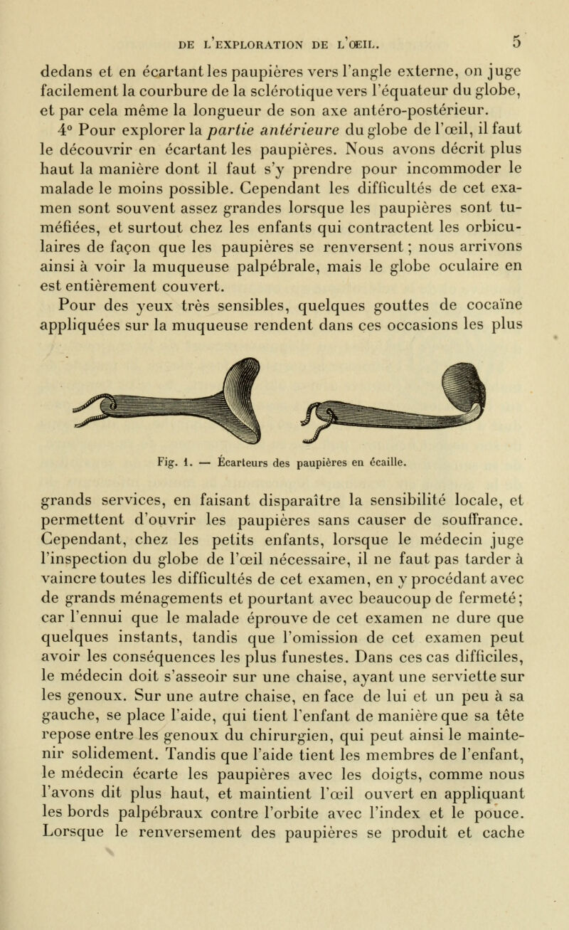 dedans et en écartant les paupières vers l'angle externe, on juge facilement la courbure de la sclérotique vers l'équateur du globe, et par cela même la longueur de son axe antéro-postérieur. 4° Pour explorer la partie antérieure du globe de l'œil, il faut le découvrir en écartant les paupières. Nous avons décrit plus haut la manière dont il faut s'y prendre pour incommoder le malade le moins possible. Cependant les difficultés de cet exa- men sont souvent assez grandes lorsque les paupières sont tu- méfiées, et surtout chez les enfants qui contractent les orbicu- laires de façon que les paupières se renversent ; nous arrivons ainsi à voir la muqueuse palpébrale, mais le globe oculaire en est entièrement couvert. Pour des yeux très sensibles, quelques gouttes de cocaïne appliquées sur la muqueuse rendent dans ces occasions les plus Fig. 1. — Écarteurs des paupières en écaille. grands services, en faisant disparaître la sensibilité locale, et permettent d'ouvrir les paupières sans causer de souffrance. Cependant, chez les petits enfants, lorsque le médecin juge l'inspection du globe de l'œil nécessaire, il ne faut pas tarder à vaincre toutes les difficultés de cet examen, en y procédant avec de grands ménagements et pourtant avec beaucoup de fermeté; car l'ennui que le malade éprouve de cet examen ne dure que quelques instants, tandis que l'omission de cet examen peut avoir les conséquences les plus funestes. Dans ces cas difficiles, le médecin doit s'asseoir sur une chaise, ayant une serviette sur les genoux. Sur une autre chaise, en face de lui et un peu à sa gauche, se place l'aide, qui tient l'enfant de manière que sa tête repose entre les genoux du chirurgien, qui peut ainsi le mainte- nir solidement. Tandis que l'aide tient les membres de l'enfant, le médecin écarte les paupières avec les doigts, comme nous l'avons dit plus haut, et maintient l'œil ouvert en appliquant les bords palpébraux contre l'orbite avec l'index et le pouce. Lorsque le renversement des paupières se produit et cache