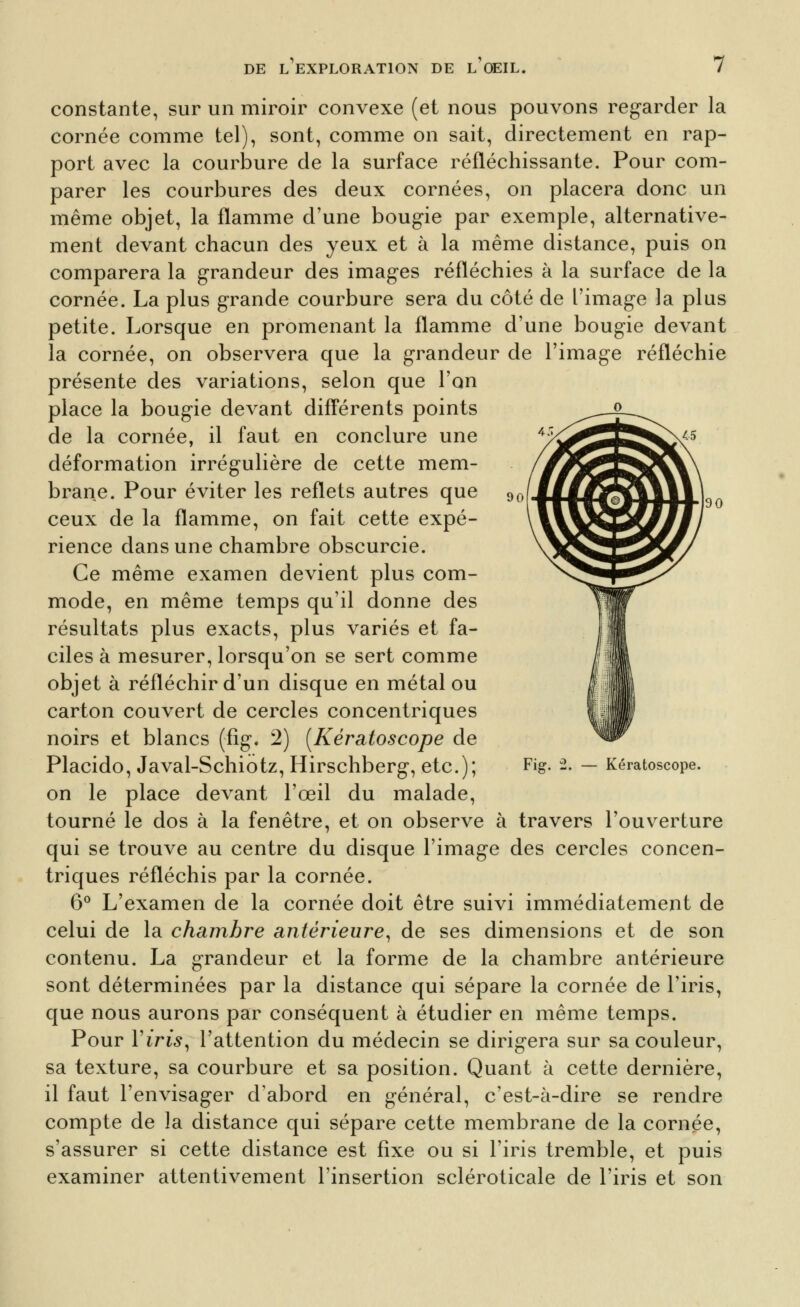 90 wm 90 constante, sur un miroir convexe (et nous pouvons regarder la cornée comme tel), sont, comme on sait, directement en rap- port avec la courlDure de la surface réfléchissante. Pour com- parer les courbures des deux cornées, on placera donc un même objet, la flamme d'une bougie par exemple, alternative- ment devant chacun des yeux et à la même distance, puis on comparera la grandeur des images réfléchies à la surface de la cornée. La plus grande courbure sera du côté de l'image la plus petite. Lorsque en promenant la flamme d'une bougie devant la cornée, on observera que la grandeur de l'image réfléchie présente des variations, selon que l'on place la bougie devant diff'érents points de la cornée, il faut en conclure une déformation irrégulière de cette mem- brane. Pour éviter les reflets autres que ceux de la flamme, on fait cette expé- rience dans une chambre obscurcie. Ce même examen devient plus com- mode, en même temps qu'il donne des résultats plus exacts, plus variés et fa- ciles à mesurer, lorsqu'on se sert comme objet à réfléchir d'un disque en métal ou carton couvert de cercles concentriques noirs et blancs (fig. 2) [Kératoscope de Placido, Javal-Schiotz, Hirschberg, etc.); Fig--• — Kératoscope. on le place devant l'œil du malade, tourné le dos à la fenêtre, et on observe à travers l'ouverture qui se trouve au centre du disque l'image des cercles concen- triques réfléchis par la cornée. 6*^ L'examen de la cornée doit être suivi immédiatement de celui de la chambre antérieure^ de ses dimensions et de son contenu. La grandeur et la forme de la chambre antérieure sont déterminées par la distance qui sépare la cornée de l'iris, que nous aurons par conséquent à étudier en même temps. Pour Viris^ l'attention du médecin se dirigera sur sa couleur, sa texture, sa courbure et sa position. Quant à cette dernière, il faut l'envisager d'abord en général, c'est-à-dire se rendre compte de la distance qui sépare cette membrane de la cornée, s'assurer si cette distance est fixe ou si l'iris tremble, et puis examiner attentivement l'insertion scléroticale de l'iris et son