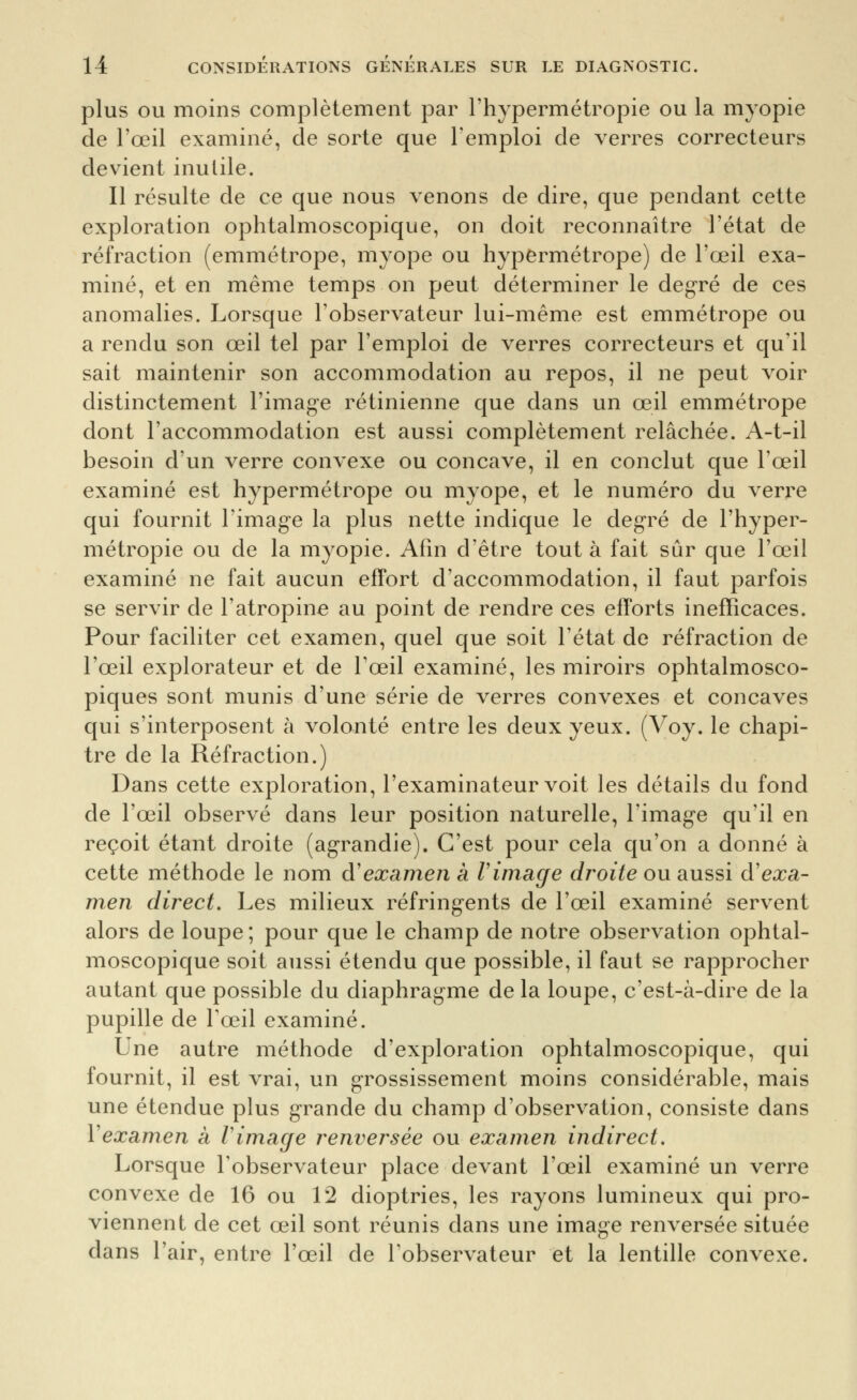 plus OU moins complètement par l'hypermétropie ou la myopie de l'œil examiné, de sorte que l'emploi de verres correcteurs devient inutile. Il résulte de ce que nous venons de dire, que pendant cette exploration ophtalmoscopique, on doit reconnaître l'état de réfraction (emmétrope, myope ou hypermétrope) de l'œil exa- miné, et en même temps on peut déterminer le degré de ces anomalies. Lorsque l'observateur lui-même est emmétrope ou a rendu son œil tel par l'emploi de verres correcteurs et qu'il sait maintenir son accommodation au repos, il ne peut voir distinctement l'image rétinienne que dans un œil emmétrope dont l'accommodation est aussi complètement relâchée. A-t-il besoin d'un verre convexe ou concave, il en conclut que l'œil examiné est hypermétrope ou myope, et le numéro du verre qui fournit l'image la plus nette indique le degré de l'hyper- métropie ou de la m^^opie. Afin d'être tout à fait sûr que l'œil examiné ne fait aucun effort d'accommodation, il faut parfois se servir de l'atropine au point de rendre ces efforts inefficaces. Pour faciliter cet examen, quel que soit l'état de réfraction de l'œil explorateur et de l'œil examiné, les miroirs ophtalmosco- piques sont munis d'une série de verres convexes et concaves qui s'interposent à volonté entre les deux yeux. (Voy. le chapi- tre de la Réfraction.) Dans cette exploration, l'examinateur voit les détails du fond de l'œil observé dans leur position naturelle, l'image qu'il en reçoit étant droite (agrandie). C'est pour cela qu'on a donné à cette méthode le nom d'examen à Vimage droite ou aussi à'exa- men direct. Les milieux réfringents de l'œil examiné servent alors de loupe ; pour que le champ de notre observation ophtal- moscopique soit aussi étendu que possible, il faut se rapprocher autant que possible du diaphragme de la loupe, c'est-à-dire de la pupille de l'œil examiné. Une autre méthode d'exploration ophtalmoscopique, qui fournit, il est vrai, un grossissement moins considérable, mais une étendue plus grande du champ d'observation, consiste dans Vexamen à Vimage renversée ou examen indirect. Lorsque l'observateur place devant l'œil examiné un verre convexe de 16 ou 12 dioptries, les rayons lumineux qui pro- viennent de cet œil sont réunis dans une image renversée située dans l'air, entre l'œil de Tobservateur et la lentille convexe.