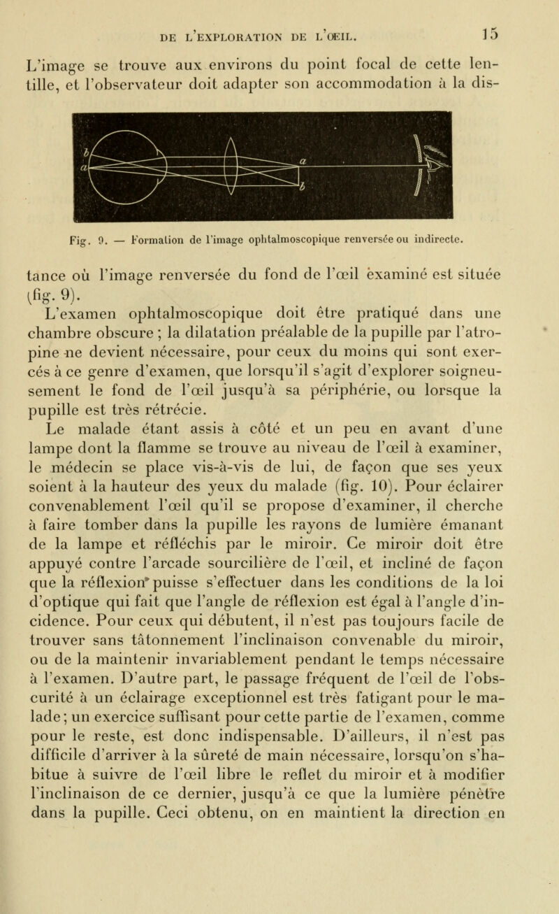 L'image se trouve aux environs du point focal de cette len- tille, et l'observateur doit adapter son accommodation à la dis- Pig^ 9, — Formalion de l'image ophtalmoscopique renversée ou indirecte. tance où l'image renversée du fond de l'œil examiné est située L'examen ophtalmoscopique doit être pratiqué dans une chambre obscure ; la dilatation préalable de la pupille par l'atro- pine-ne devient nécessaire, pour ceux du moins qui sont exer- cés à ce genre d'examen, que lorsqu'il s'agit d'explorer soigneu- sement le fond de l'œil jusqu'à sa périphérie, ou lorsque la pupille est très rétrécie. Le malade étant assis à côté et un peu en avant d'une lampe dont la flamme se trouve au niveau de l'œil à examiner, le médecin se place vis-à-vis de lui, de façon que ses yeux soient à la hauteur des yeux du malade (fig. 10). Pour éclairer convenablement l'œil qu'il se propose d'examiner, il cherche à faire tomber dans la pupille les rayons de lumière émanant de la lampe et réfléchis par le miroir. Ce miroir doit être appuyé contre l'arcade sourcilière de l'œil, et incliné de façon que la réflexion puisse s'efî'ectuer dans les conditions de la loi d'optique qui fait que l'angle de réflexion est égal à l'angle d'in- cidence. Pour ceux qui débutent, il n'est pas toujours facile de trouver sans tâtonnement l'inclinaison convenable du miroir, ou de la maintenir invariablement pendant le temps nécessaire à l'examen. D'autre part, le passage fréquent de l'œil de l'obs- curité à un éclairage exceptionnel est très fatigant pour le ma- lade; un exercice suflîsant pour cette partie de l'examen, comme pour le reste, est donc indispensable. D'ailleurs, il n'est pas difficile d'arriver à la sûreté de main nécessaire, lorsqu'on s'ha- bitue à suivre de l'œil libre le reflet du miroir et à modifier l'inclinaison de ce dernier, jusqu'à ce que la lumière pénètre dans la pupille. Ceci obtenu, on en maintient la direction en