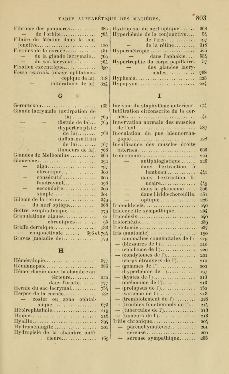 Fibrome des paupières 685 — de l'orbite 784 Pilaire de Médine dans la con- jonctive 120 Fistules de la cornée i5i — de la glande lacrymale.. 769 — du sac lacrymal. 764 Fixation excentrique 390 Fovea centralis (image oplitalmos- copique de la). 3i8 — (altérations de la). 324 Gerontoxon i65 Glande lacrymale (extirpation de la) 769 — — (fistule de la)... 769 — — (hypertrophie de la) 768 — — (inflammation de la) 767 — - - — (tumeurs de la). 768 Glandes de Meibomius 666 Glaucome 292 — aigu 297 — chronique 3oo — consécutif 3o5 foudroyant 298 — secondaire 3o5 — simple 3oi Gliôme de la rétine 349 — du nerf optique 368 Goitre exophtalmique 779 Granulations aiguës.. 91 — chroniques 95 Greffe dermique 733 — conjonctivale 696 et 794 Graves (maladie de) 779 H Héméralopie 377 Hémianopsie 386 Hémorrhagie dans la chambre an- térieure 222 dans l'orbite 777 Hernie du sac lacrymal 754 Herpès de la cornée i32 — zoster ou zona ophtal- mique 673 Hétérophtalmie 219 Hippus 218 Hyalite 394 Hydroméningite 201 Hydropisie de la chambre anté- rieure 169 Hydropisie du nerf optique 368 Hyperhémie delà conjonctive 54 — de l'iris 197 — de la rétine 3i8 Hypermétropie 525 — dans l'aphakie 534 Hypertrophie du corps papillaire. 57 — des glandes lacry- males 768 Hyphema 228 Hypopyon 224 Incision du staphylôme antérieur. 174 Infiltration circonscrite de la cor- née 141 Innervation normale des muscles de l'œil 587 Inoculation du pus blennorrha- gique 128 Insuffisance des muscles droits internes 656 Iridectomie 225 — antiphlogistique 226 — dans l'extraction à lambeau 44i — dans l'extraction li- néaire 449 — dans le glaucome 3o6 — dans l'irido-choroïdite. 25i — optique 226 Iridenkleisis 240 Iridocyclite sympathique 254 Iridodésis 240 Iridorhéxis 289 Iridotomie 287 Iris (anatomie) 190 — (anomalies congénitales de 1') 219 — (blessures de 1') 210 — (colobome de 1') 220 — (condylomes de 1') 201 — (corps étrangers de 1') 210 — (gommes de 1') 202 — (hyperhémie de ).., 197 — (kystes de 1') 218 — (mélanome de 1') 218 — (prolapsus de 1') i52 — (sarcome de 1') 218 — (tremblotement de 1') 218 — (troubles fonctionnels de 1')... 214 — (tubercules de l') 218 — (tumeurs de l) 218 Iritis chronique 204 — parenchymateuse 201 — séreuse 200 — séreuse sympathique 255