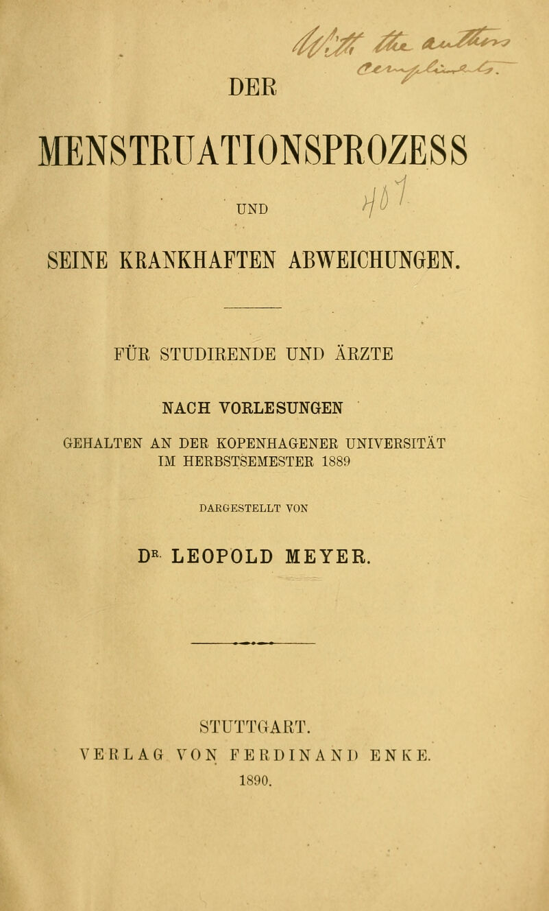 DER ^?**-:^=^s-^ MENSTRUATI0N8PR0ZESS UND SEINE KRANKHAFTEN ABWEICHUNGEN. FÜR STUDIRENDE UND ÄRZTE NACH VORLESUNGEN GEHALTEN AN DER KOPENHAGENER UNIVERSITÄT IM HERBSTSEMESTER 1889 DAEGESTELLT VON D« LEOPOLD MEYER. STUTTGART. VERLAG VON FERDINAND E N K E. 1890.