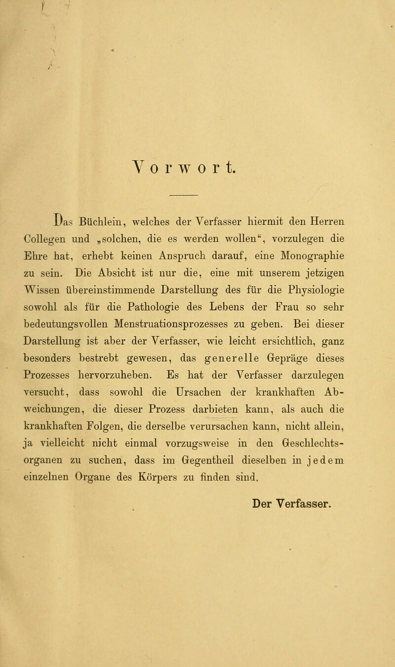Vorwort. Das Büchlein, welclies der Verfasser hiermit den Herren CoUegen und „solchen, die es werden wollen, vorzulegen die Ehre hat, erhebt keinen Anspruch darauf, eine Monographie zu sein. Die Absicht ist nur die, eine mit unserem jetzigen Wissen übereinstimmende Darstellung des für die Physiologie sowohl als für die Pathologie des Lebens der Frau so sehr bedeutungsvollen Menstruationsprozesses zu geben. Bei dieser Darstellung ist aber der Verfasser, wie leicht ersichtlich, ganz besonders bestrebt gewesen, das generelle Gepräge dieses Prozesses hervorzuheben. Es hat der Verfasser darzulegen versucht, dass sowohl die Ursachen der krankhaften Ab- weichungen, die dieser Prozess darbieten kann, als auch die krankhaften Folgen, die derselbe verursachen kann, nicht allein, ja vielleicht nicht einmal vorzugsweise in den Geschlechts- organen zu suchen, dass im Gegentheil dieselben in jedem einzelnen Organe des Körpers zu finden sind. Der Verfasser.