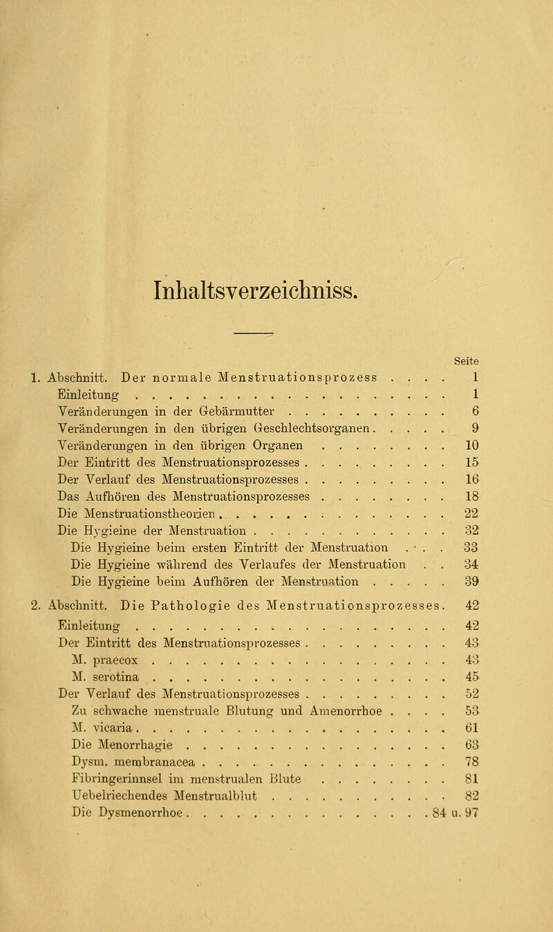 Inhaltsverzeichniss. Seite 1. Abschnitt. Der normale Menstruationsprozess .... 1 Einleitung 1 Veränderungen in der Gebärmutter 6 Veränderungen in den übrigen Geschlechtsorganen 9 Veränderungen in den übrigen Organen 10 Der Eintritt des Menstruationsprozesses 15 Der Verlauf des Menstruationsprozesses 16 Das Aufliören des Menstruationsprozesses 18 Die Menstruationstheorien 22 Die Hygieine der Menstruation 32 Die Hygieine beim ersten Eintritt der Menstruation . ■ . . 33 Die Hygieine während des Verlaufes der Menstruation . . 34 Die Hygieine beim Aufhören der Menstruation 39 2. Abschnitt. Die Pathologie des Menstruationsprozesses. 42 Einleitung 42 Der Eintritt des Menstruationsprozesses 43 M. praecox 43 M. serotina 45 Der Verlauf des Menstruationsprozesses 52 Zu schwache raenstruale Blutung und Amenorrhoe .... 53 M. vicaria 61 Die Menorrhagie 63 Dysm. merabranacea 78 Fibringerinnsel im menstrualen Blute 81 Uebelriechendes Menstrualblut 82 Die Dysmenorrhoe 84 u. 97