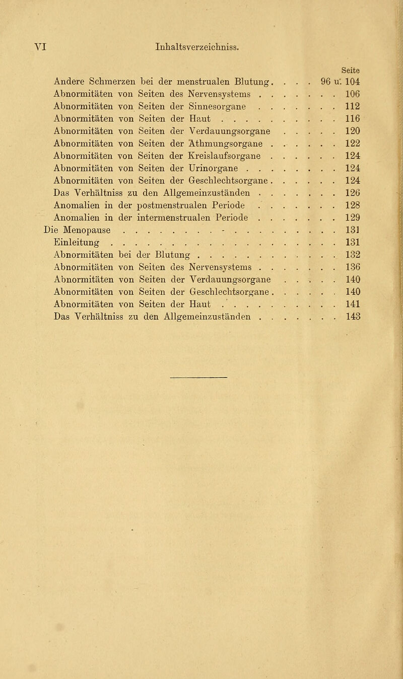 Seite Andere Schmerzen bei der menstrualen Blutung. . . . 96 u'. 104 Abnormitäten von Seiten des Nervensystems 106 Abnormitäten von Seiten der Sinnesorgane 112 Abnormitäten von Seiten der Haut 116 Abnormitäten von Seiten der Verdauungsorgane 120 Abnormitäten von Seiten der Athmungsorgane 122 Abnormitäten von Seiten der Kreislaufsorgane 124 Abnormitäten von Seiten der Urinorgane 124 Abnormitäten von Seiten der Geschlechtsorgane 124 Das Verhältniss zu den Allgemeinzuständen 126 Anomalien in der postmenstrualen Periode 128 Anomalien in der intermenstrualen Periode 129 Die Menopause - 131 Einleitung 131 Abnormitäten bei der Blutung 132 Abnormitäten von Seiten des Nervensystems 136 Abnormitäten von Seiten der Verdauungsorgane 140 Abnormitäten von Seiten der Geschlechtsorgane 140 Abnormitäten von Seiten der Haut 141 Das Verhältniss zu den Allgemeinzuständen 143