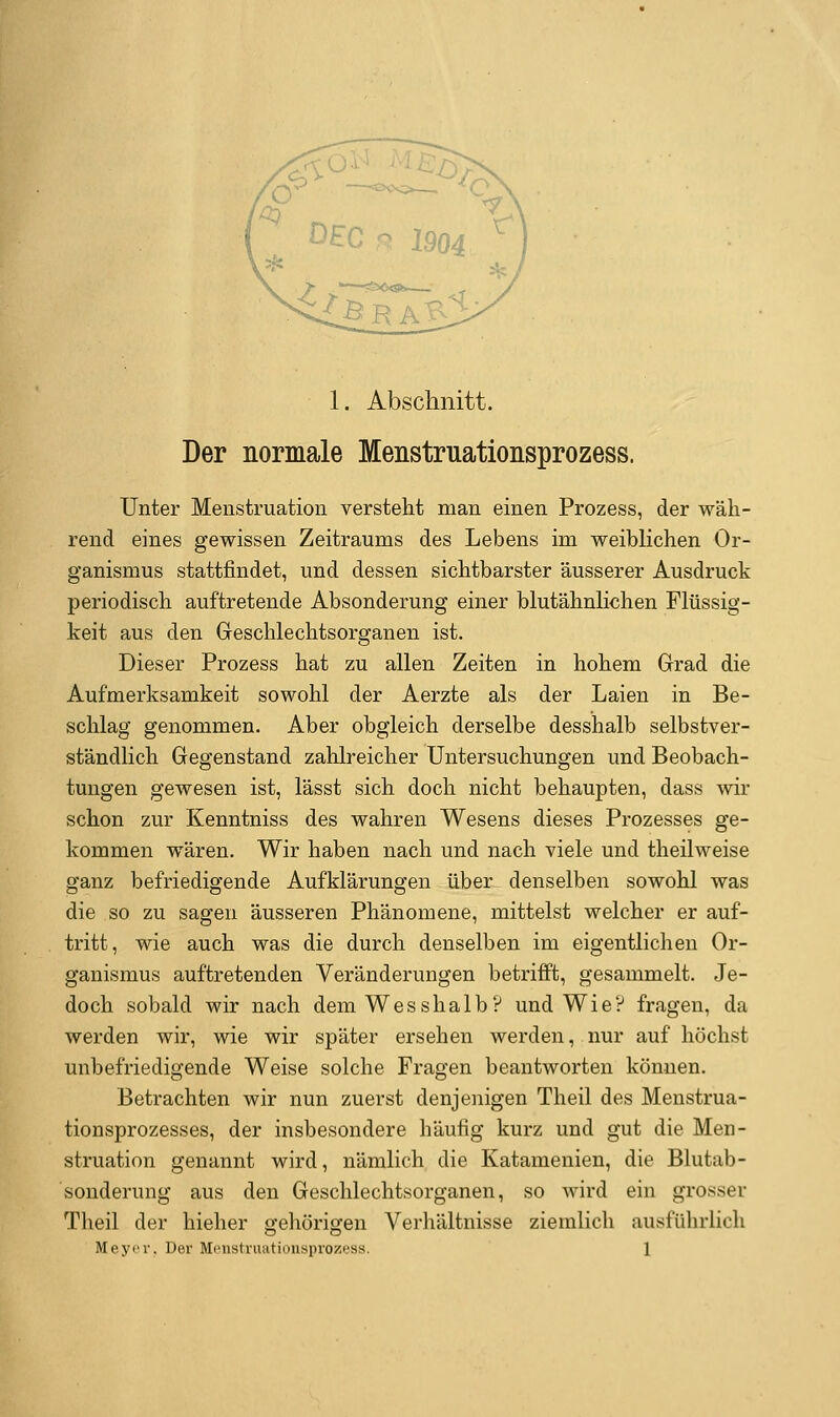 Der normale Menstruationsprozess. Unter Menstruation versteht man einen Prozess, der wäh- rend eines gewissen Zeitraums des Lebens im weiblichen Or- ganismus stattfindet, und dessen sichtbarster äusserer Ausdruck periodisch auftretende Absonderung einer blutähnlichen Flüssig- keit aus den Greschlechtsorganen ist. Dieser Prozess hat zu allen Zeiten in hohem Grad die Aufmerksamkeit sowohl der Aerzte als der Laien in Be- schlag genommen. Aber obgleich derselbe desshalb selbstver- ständlich Gegenstand zalilreicher Untersuchungen und Beobach- tungen gewesen ist, lässt sich doch nicht behaupten, dass wir schon zur Kenntniss des wahren Wesens dieses Prozesses ge- kommen wären. Wir haben nach und nach viele und theilweise ganz befriedigende Aufklärungen über denselben sowohl was die so zu sagen äusseren Phänomene, mittelst welcher er auf- tritt, wie auch was die durch denselben im eigentlichen Or- ganismus auftretenden Veränderungen betriift, gesammelt. Je- doch sobald wir nach demWesshalb? und Wie? fragen, da werden wir, wie wir später ersehen werden, nur auf höchst unbefriedigende Weise solche Fragen beantworten können. Betrachten wir nun zuerst denjenigen Theil des Menstrua- tionsprozesses, der insbesondere häufig kurz und gut die Men- struation genannt wird, nämlich die Katamenien, die Blutab- sonderung aus den Geschlechtsorganen, so wird ein grosser Theil der hieher gehörigen Verhältnisse ziemlich ausführlich Meyer. Der Menstruationsprozess. 1