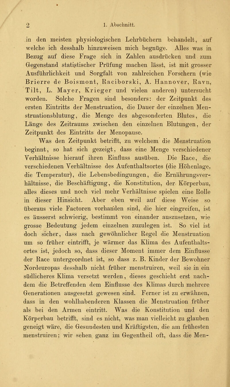 in den meisten physiologischen Lehrbüchern behandelt, auf welche ich desshalb hinzuweisen mich begnüge. Alles was in Bezug auf diese Frage sich in Zahlen ausdrücken und zum Gegenstand statistischer Prüfung machen lässt, ist mit grosser Ausführlichkeit und Sorgfalt von zahlreichen Forschern (wie Brierre de Boismont, Raciborski, A. Hannover, Ravu^ Tilt, L. Mayer, Krieger und vielen anderen) untersucht worden. Solche Fragen sind besonders: der Zeitpunkt des ersten Eintritts der Menstruation, die Dauer der einzelnen Men- struationsblutung, die Menge des abgesonderten Blutes, die Länge des Zeitraums zwischen den einzelnen Blutungen, der Zeitpunkt des Eintritts der Menopause. Was den Zeitpunkt betrifft, zu welchem die Menstruation beginnt, so hat sich gezeigt, dass eine Menge verschiedener Verhältnisse hierauf ihren Einfluss ausüben. Die Race, die verschiedenen Verhältnisse des Aufenthaltsortes (die Höhenlage, die Temperatur), die Lebensbedingungen, die ErnährungsVer- hältnisse, die Beschäftigung, die Konstitution, der Körperbau, alles dieses und noch viel mehr Verhältnisse spielen eine Rolle in dieser Hinsicht. Aber eben weil auf diese Weise so überaus viele Factoren vorhanden sind, die hier eingreifen, ist es äusserst schwierig, bestimmt von einander auszusetzen, wie grosse Bedeutung jedem einzelnen zuzulegen ist. So viel ist doch sicher, dass nach gewöhnlicher Regel die Menstruation um so früher eintrifft, je wärmer das Klima des Aufenthalts- ortes ist, jedoch so, dass dieser Moment immer dem Einflüsse der Race untergeordnet ist, so dass z. B. Kinder der Bewohner Nordeuropas desshalb nicht früher menstruiren, weil sie in ein südlicheres Klima versetzt werden, dieses geschieht erst nach- dem die Betreffenden dem Einflüsse des Klimas durch mehrere Generationen ausgesetzt gewesen sind. Ferner ist zu erwähnen, dass in den wohlhabenderen Klassen die Menstruation früher als bei den Armen eintritt. Was die Konstitution und den Körperbau betrifft, sind es nicht, was man vielleicht zu glauben geneigt wäre, die Gesundesten und Kräftigsten, die am frühesten menstruiren; wir sehen ganz im Gegentheil oft, dass die Men-