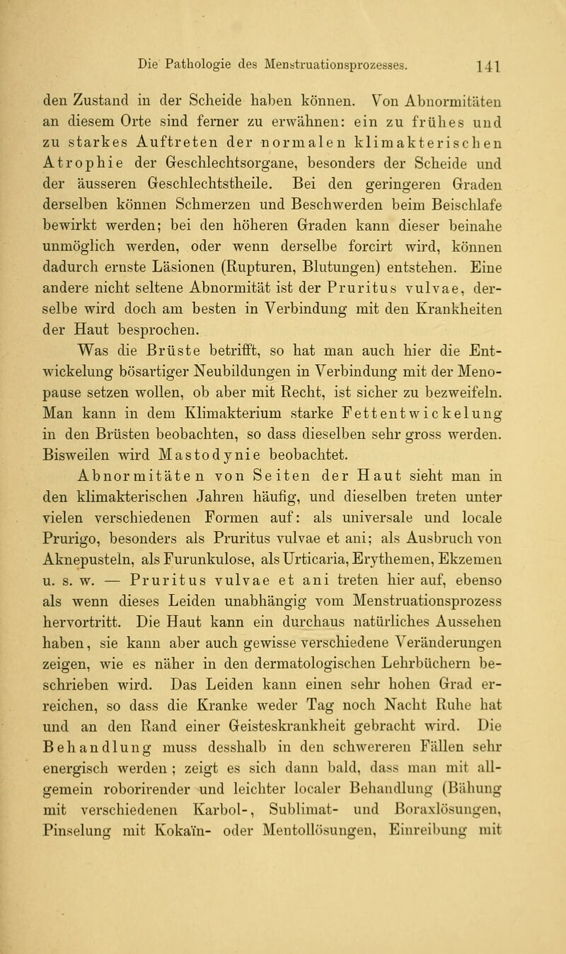 den Zustand in der Scheide haben können. Von Abnormitäten an diesem Orte sind ferner zu erwähnen: ein zu frühes und zu starkes Auftreten der normalen klimakterischen Atrophie der Greschlechtsorgane, besonders der Scheide und der äusseren Geschlechtstheile. Bei den geringereu Graden derselben können Schmerzen und Beschwerden beim Beischlafe bewirkt werden; bei den höheren Graden kann dieser beinahe unmöglich werden, oder wenn derselbe forcirt wird, können dadurch ernste Läsionen (Rupturen, Blutungen) entstehen. Eine andere nicht seltene Abnormität ist der Pruritus vulvae, der- selbe wird doch am besten in Verbindung mit den Krankheiten der Haut besprochen. Was die Brüste betrifft, so hat mau auch hier die Ent- wickelung bösartiger Neubildungen in Verbindung mit der Meno- pause setzen wollen, ob aber mit Recht, ist sicher zu bezweifeln. Man kann in dem Klimakterium starke Fettentwickelung in den Brüsten beobachten, so dass dieselben sehr gross werden. Bisweilen wird Mastodynie beobachtet. Abnormitäten von Seiten der Haut sieht mau in den klimakterischen Jahren häufig, und dieselben treten unter vielen verschiedenen Formen auf: als universale und locale Prurigo, besonders als Pruritus vulvae et ani; als Ausbruch von Aknepusteln, als Furunkulose, als Urticaria, Erythemen, Ekzemen u. s. w. — Pruritus vulvae et ani treten hierauf, ebenso als wenn dieses Leiden unabhängig vom Menstruationsprozess hervortritt. Die Haut kann ein durchaus natürliches Aussehen haben, sie kann aber auch gewisse verschiedene Veränderungen zeigen, wie es näher in den dermatologischen Lehrbüchern be- schrieben wird. Das Leiden kann einen sehr hohen Grad er- reichen, so dass die Kranke weder Tag noch Nacht Ruhe hat und an den Rand einer Geisteskrankheit gebracht wird. Die Behandlung muss desshalb in den schwereren Fällen sehr energisch werden ; zeigt es sich dann bald, dass man mit all- gemein roborirender und leichter localer Behandlung (Bähung mit verschiedenen Karbol-, Sublimat- und Boraxlösungen, Pinselung mit Kokain- oder Mentollösungen, Einrei])ung mit