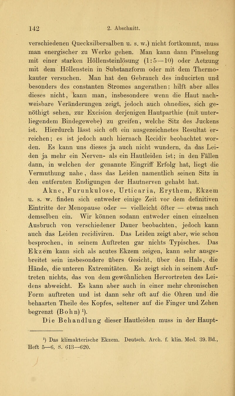 verschiedenen Quecksilbersalben u. s. w.) nicht fortkommt, muss man energischer zu Werke gehen. Man kann dann Pinselung mit einer starken Höllensteinlösung (1:5 —10) oder Aetzung mit dem Höllenstein in Substanzform oder mit dem Thermo- kauter versuchen. Man hat den Grebrauch des inducirten und besonders des constanten Stromes angerathen; hilft aber alles dieses nicht, kann man, insbesondere wenn die Haut nach- weisbare Veränderungen zeigt, jedoch auch ohnedies, sich ge- nöthigt sehen, zur Excision derjenigen Hautparthie (mit unter- liegendem Bindegewebe) zu greifen, welche Sitz des Juckens ist. Hierdurch lässt sich oft ein ausgezeichnetes Resultat er- reichen; es ist jedoch auch hiernach Recidiv beobachtet wor- den. Es kann uns dieses ja auch nicht wundern, da das Lei- den ja mehr ein Nerven- als ein Hautleiden ist; in den Fällen dann, in welchen der genannte Eingriff Erfolg hat, liegt die Vermuthung nahe, dass das Leiden namentlich seinen Sitz in ■den entfernten Endigungen der Hautnerven gehabt hat. Akne, Furunkulose, Urticaria, Erythem, Ekzem u. s. w. finden sich entweder einige Zeit vor dem definitiven Eintritte der Menopause oder — vielleicht öfter — etwas nach demselben ein. Wir können sodann entweder einen einzelnen Ausbruch von verschiedener Dauer beobachten, jedoch kann auch das Leiden recidiviren. Das Leiden zeigt aber, wie schon besprochen, in seinem Auftreten gar nichts Typisches. Das Ekzem kann sich als acutes Ekzem zeigen, kann sehr ausge- breitet sein insbesondere übers Gesicht, über den Hals, die Hände, die unteren Extremitäten. Es zeigt sich in seinem Auf- treten nichts, das von dem gewöhnlichen Hervortreten des Lei- dens abweicht. Es kann aber auch in einer mehr chronischen Form auftreten und ist dann sehr oft auf die Ohren und die behaarten Theile des Kopfes, seltener auf die Finger und Zehen begrenzt (Bohn)^). Die Behandlung dieser Hautleiden muss in der Haupt- ^) Das klimakterische Ekzem. Deutach. Arch. f. klin. Med. 39. Bd., Heft 5—6, S. 613—620.