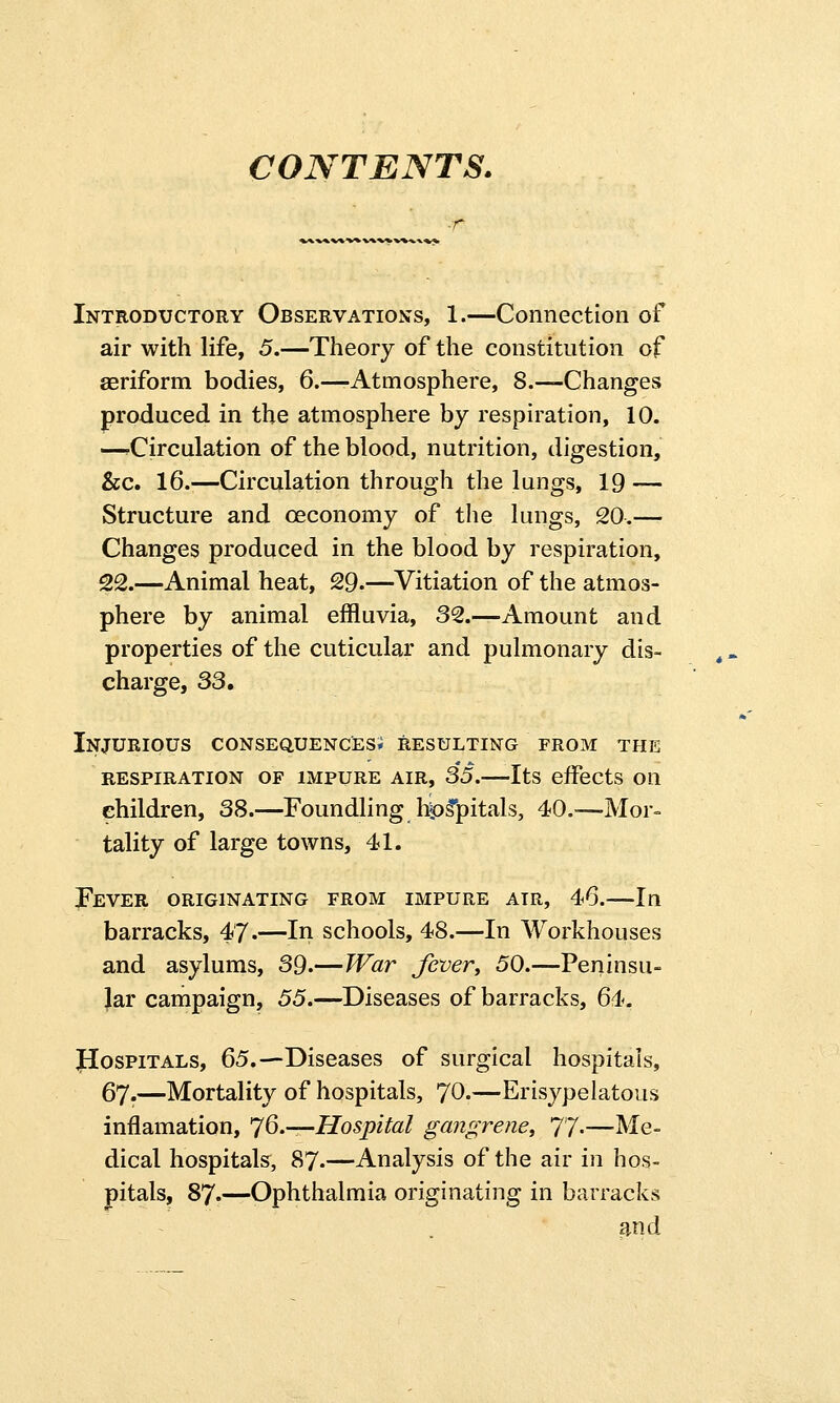 CONTENTS. Introductory Observations, 1.—Connection of air with life, 5.—Theory of the constitution of aeriform bodies, 6.—-Atmosphere, 8.—Changes produced in the atmosphere by respiration, 10. —^Circulation of the blood, nutrition, digestion, &c. 16.—Circulation through the lungs, 19 — Structure and ceconomy of the lungs, 20.— Changes produced in the blood by respiration, 22.—Animal heat, 29.—Vitiation of the atmos- phere by animal effluvia, 32.—Amount and properties of the cuticular and pulmonary dis- charge, 33. Injurious consequences; resulting from the RESPIRATION OF IMPURE AIR, 35. Its effects Oil ehildren, 38.—Foundling hipspitals, 40.-—Mor- tality of large towns, 41. Fever originating from impure air, 46.—In barracks, 47.—In schools, 48.—In Workhouses and asylums, 39.—War fever, 50.—Peninsu- lar campaign, 55.—Diseases of barracks, 64. JIospitals, 65.—Diseases of surgical hospitals, 67.—Mortality of hospitals, 70-—Erisypelatous inflamation, 76.—Hospital gangrene, 77.—Me- dical hospitals, 87-—Analysis of the air in hos- pitals, 87.—Ophthalmia originating in barracks and