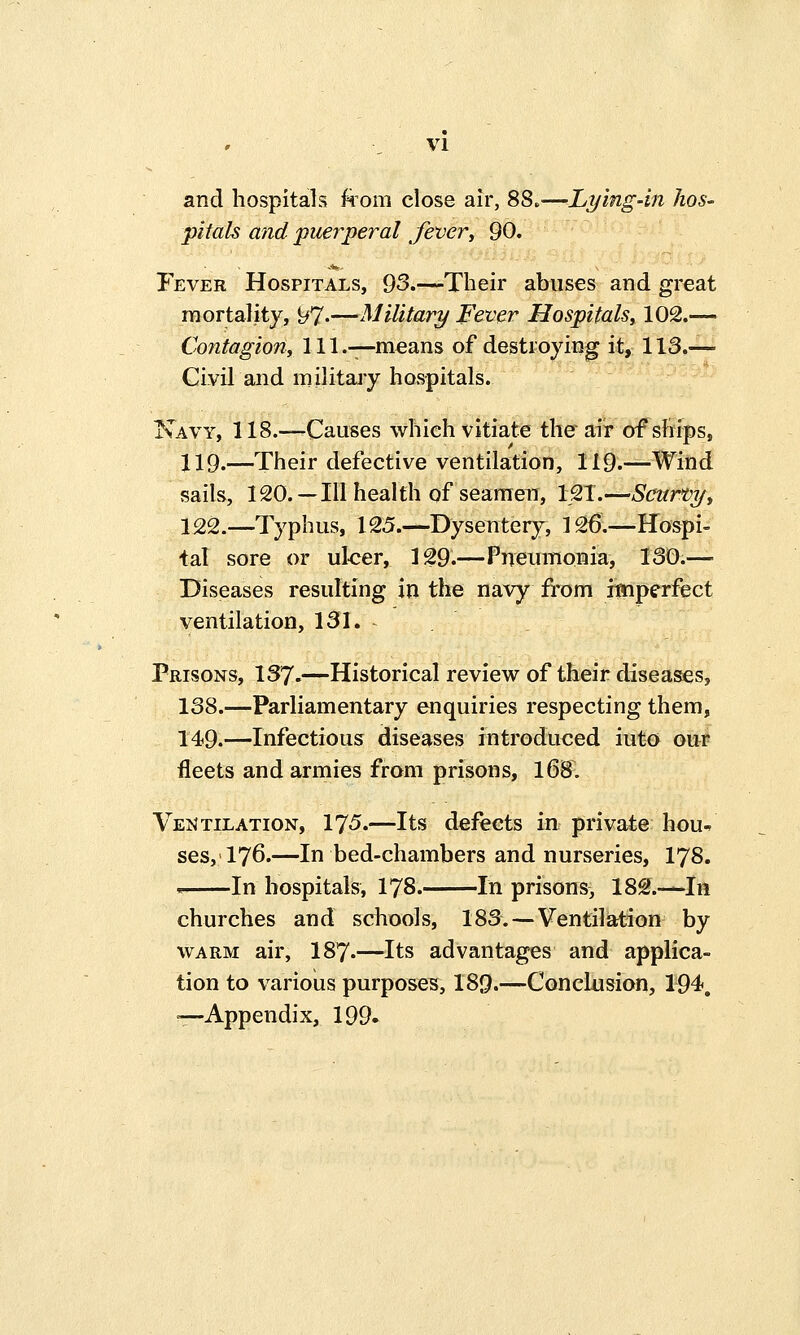 VI and hospitals from close air, 8S*—Lying-in hos- pitals and puerperal fever, 90. Fever Hospitals, 93.—Their abuses and great mortality, 97«—Military Fever Hospitals, 102.— Contagion, 111.—means of destroying it, 113.— Civil and military hospitals. Navy, 118.—Causes which vitiate the air of ships, 119.—Their defective ventilation, 119.—Wind sails, 120.—Ill health of seamen, 121.—Scurvy, 122.—Typhus, 125.—Dysentery, 126:—Hospi- tal sore or ulcer, 129.—Pneumonia, 130.— Diseases resulting in the navy from fmperfect ventilation, 131. Prisons, 137.—Historical review of their diseases, 138.—Parliamentary enquiries respecting them, 149.—Infectious diseases introduced iut-o our fleets and armies from prisons, 168. Ventilation, 175.—Its defects in private hou* ses, 176.—In bed-chambers and nurseries, 178. * In hospitals, 178. In prisons, 182.—In churches and schools, 183. — Ventilation by warm air, I87.—Its advantages and applica- tion to various purposes, 189.—Conclusion, 194. —Appendix, 199.