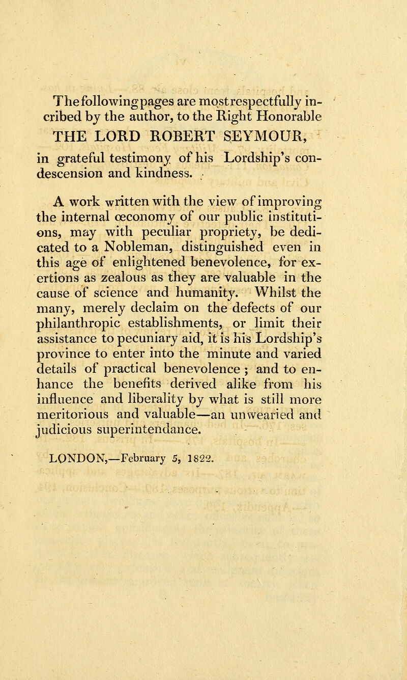 The following pages are most respectfully in- cribed by the author, to the Right Honorable THE LORD ROBERT SEYMOUR, in grateful testimony of his Lordship's con- descension and kindness. A work written with the view of improving the internal ceconomy of our public instituti- ons, may with peculiar propriety, be dedi- cated to a Nobleman, distinguished even in this age of enlightened benevolence, for ex- ertions as zealous as they are valuable in the cause of science and humanity. Whilst the many, merely declaim on the defects of our philanthropic establishments, or limit their assistance to pecuniary aid, it is his Lordship's province to enter into the minute and varied details of practical benevolence ; and to en- hance the benefits derived alike from his influence and liberality by what is still more meritorious and valuable—an unwearied and judicious superintendance. LONDON,—February 5, 1822.