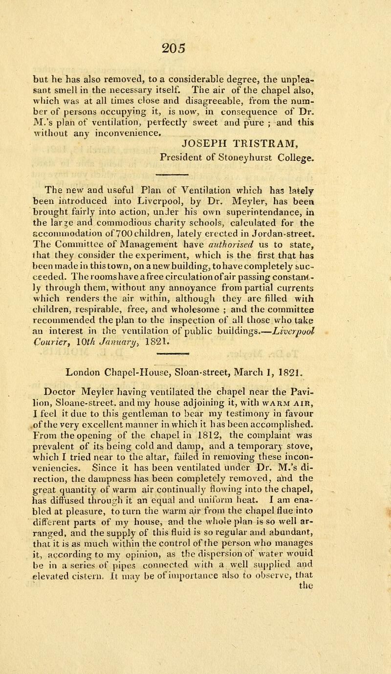 but he has also removed, to a considerable degree, the unplea- sant smell in the necessary itself. The air of the chapel also, which was at all times close and disagreeable, from the num- ber of persons occupying it, is now, in consequence of Dr. M.'s plan of ventilation, perfectly sweet and pure ; and this without any inconvenience. JOSEPH TRISTRAM, President of Stoneyhurst College. The new and useful Plan of Ventilation which has lately- been introduced into Liverpool, by Dr. Meyler, has been brought fairly into action, unJer his own superintendance, in the large and commodious charity schools, calculated for the accommodation of 700 children, lately erected in Jordan-street. The Committee of Management have authorised us to state, that they consider the experiment, which is the first that has been made in this town, on a newbuilding, to have completely suc- ce eded. The rooms have a free circulation of air passing constant- ly through them, without any annoyance from partial currents which renders the air within, although they are filled with children, respirable, free, and wholesome ; and the committee recommended the plan to the inspection of all those who take an interest in the ventilation of public buildings.—Liverpool Courier, 10th January-) 1821. London Chapel-House, Sloan-street, March I, 1821. Doctor Meyler having ventilated the chapel near the Pavi- lion, Sloane-street. and my house adjoining it, with warm air, I feel it due to this gentleman to bear my testimony in favour of the very excellent manner in which it has been accomplished. From the opening of the chapel in 1812, the complaint was prevalent of its being cold and damp, and a temporary stove, which I tried near to the altar, failed in removing these incon- veniencies. Since it has been ventilated under Dr. M.'s di- rection, the dampness has been completely removed, arid the great quantity of warm air continually flowing into the chapel, has diffused through it an equal and uniform heat. I am ena- bled at pleasure, to turn the warm air from the chapel flue into different parts of my house, and the whole plan is so well ar- ranged, and the supply of this fluid is so regular and abundant, that it is as much within the control of the person who manages it, according to my opinion, as the dispersion of water wouid be in a series of pipes connected with a well supplied and elevated cistern. It may be of importance also to observe, that the