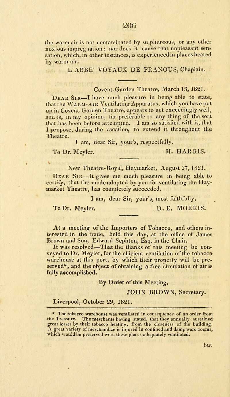 the warm air is not contaminated by sulphureous, or any other noxious impregnation : nor does it cause that unpleasant sen- sation, which, in other instances, is experienced in places heated by warm air. L'ABBE' VOYAUX DE FRANOUS, Chaplain. Covent-Garden Theatre, March 13, 1821. Dear Sir—I have much pleasure in being able to state, that the Warm-air Ventilating Apparatus, which you have put up in Covent- Garden Theatre, appears to act exceedingly well, and is, in my opinion, far preferable to any thing of the sort that has been before attempted. I am so satisfied with it, that I propose, during the vacation, to extend it throughout the Theatre. I am, dear Sir, your's, respectfully. ToDr.Meyler. H.HARRIS. New Theatre-Royal, Haymarket, August 27,1821. Dear Sir—It gives me much pleasure in being able to certify, that the mode adopted by you for ventilating the Hay- uiarket Theatre, has completely succeeded. I am, dear Sir, your's, most faithfully, ToDr.Meyler. D.E.MORRIS. At a meeting of the Importers of Tobacco, and others in- terested in the trade, held this day, at the office of James Brown and Son, Edward Sephton, Esq. in the Chair. It was resolved^—That the thanks of this meeting be con- veyed to Dr. Meyler, for the efficient ventilation of the tobacco warehouse at this port, by which their property will be pre- served*, and the object of obtaining a free circulation of air is fully accomplished. By Order of this Meeting, JOHN BROWN, Secretary. Liverpool, October 29, 1821. * The tobacco warehouse was ventilated in consequence of an order from the Treasury. The merchants having stated, that they annually sustained great losses by their tobacco heating, from the closeness of the building. A great variety of merchandize is injured in confined and damp ware-rooms, which would be preserved were these places adequately ventilated.