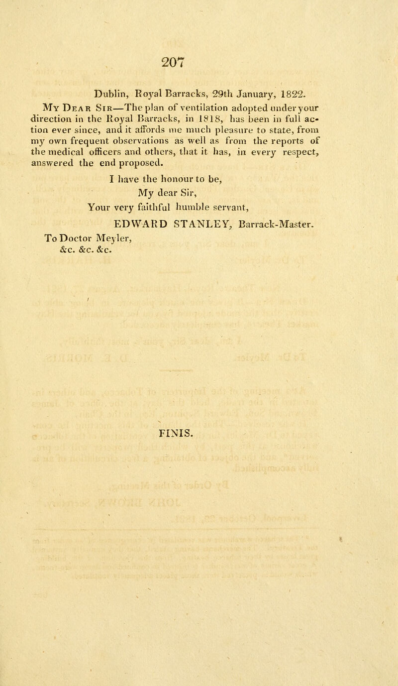 20' Dublin, Royal Barracks, 29th January, 1822. My Dear Sir—The plan of ventilation adopted under your direction in the Royal Barracks, in 1818, has been in full ac- tion ever since, and it affords me much pleasure to state, from my own frequent observations as well as from the reports of the medical officers and others, that it has, in every respect, answered the end proposed. I have the honour to be, My dear Sir, Your very faithful humble servant, EDWARD STANLEY, Barrack-Master. To Doctor Meyler, &c. &c. &c. FINIS.