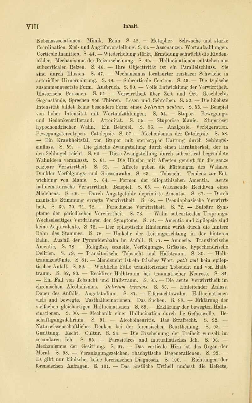 yill Inhalt. Nebenassociationen. Mimik. Eeim. S. 42. — Metapher. Schwache und starke Coordination. Ziel- und Angriffsvorstellung. S. 43. — Assonanzen. Wortaufzählungen. Corticale Inanition. S. 44. — Wiederholung stärkt, Ermüdung schwächt die Einden- bilder. Mechanismus der Eeizerscheinung. S. 45. — HaUucinationen entstehen aus subcorticalen Eeizen. S. 46. — Ihre Objectivität ist ein Parallelschluss. Sie sind durch Illusion. S. 47, — Mechanismus localisirter reizbarer Schwäche in arterieller Hirnernährung. S. 48. — Subcorticale Centren. S. 49. — Die typische zusammengesetzte Form. Ausbruch. S. 50. — Volle Entwicklung der Verwirrtheit. Illusorische Personen. S. 51. — Verwirrtheit über Zeit und Ort, Geschlecht, Gegenstände, Sprechen von Thieren. Lesen und Schreiben. S. 52. — Die höchste Intensität bildet keine besondere Form eines Delirium acutum. S. 53. — Beispiel von hoher Intensität mit Wortaufzählungen. S. 54. — Stupor. Bewegungs- und GedankenstiUstand. Attonität. S. 55. — Stuporöse Manie. Stuporöser hypochondrischer Wahn. Ein Beispiel. S. 56. — Analgesie. Verbigeration. Bewegungstereotypen. Catalepsie. S. 57. — Mechanismus der Catalepsie. S. 58. — Ein EJ:ankheitsfall von Stupor mit stereotyper Haltung durch Sehhügel- einfluss. S. 59. — Die gleiche Zwangstellung durch einen Hirntuberkel, der in den Sehhügel reicht. S. 60. — Diese Zwangstellung durch subcortical begründete Wahnideen veranlasst. S. 61. — Die Illusion mit Affecten genügt für die ganze reizbare Verwirrtheit. S. 62. — Affecte geben die Färbungen des Wahnes. Dunkler Verfolgungs- und Grössenwahn. S. 63. — Tobsucht. Tendenz zur Ent- wicklung von Manie. S. 64. — Formen der idiopathischen Amentia. Acute hallucinatorische Verwirrtheit. Beispiel. S. 65. — Wachsende Eecidiven eines Mädchens. S. 66. — Durch Angstgefühle deprimirte Amentia. S. 67. — Durch manische Stimmung erregte Verwirrtheit. S. 68. — Pseudaphasische Verwirrt- heit. S. 69, 70, 71, 72. — Periodische Verwirrtheit. S. 72. — Bulbäre Sym- ptome der periodischen Verwirrtheit. S. 73. — Wahn subcorticalen Urspnmgs. Wechselseitiges Verdrängen der Symptome. S. 74. — Amentia und Epilepsie siijd keine Aequivalente. S 75. — Der epileptische Eindenreiz wirkt durch die hintere Bahn des Stammes. S. 76. — Umkehr der Leitungsrichtung in der hinteren Bahn. Ausfall der Pyramidenbahn im Anfall. S. 77. — Amnesie. Transitorische Amentia. S. 78. — Eeligiöse, sexuelle, Verfolgungs-, Grössen-, hypochondrische Delirien. S. 79. — Transitorische Tobsucht und Halbtraum. S. 80. — Halb- traumzustände. S. 81. — Mondsucht ist ein falsches Wort, petit mal kein epilep- tischer Anfall. S. 82. — Weibliche Fälle transitorischer Tobsucht und von Halb- traum. S. 82, 83. — Eecidiver Halbtraum bei traumatischer Neurose. S. 84. — Ein FaU von Tobsucht und Halb träum. S. 85. — Die acute Verwirrtheit im chronischen Alcoholismus. Delirium tremens. S. 86. — Einleitender Anlass. Dauer des Anfalls. Angststadium. S. 87. — Eifersuchtswahn. HaUucinationen viele und bewegte. Tasthallucinationen. Das Suchen. S. 88. — Erklärung der vielfachen gleichartigen HaUucinationen. S. 89. — Erklärung der bewegten HaUu- cinationen. S. 90. — Mechanik einer Hallucination durch die GefässweUe. Be- schäftigungsdelirium. S. 91. — Alcoholneuritis. Das Strafrecht. S. 92. — Naturwissenschaftliches Denken bei der forensischen Beurtheilung. S. 93. — Gesittung. Eecht. Cultur. S. 94. — Die Erscheinung der Freiheit wurzelt im secundären Ich. S. 95. — Parasitäres und mutualistisches Ich. S. 96. — Mechanismus der Gesittung. S. 97. — Das corticale Hirn ist das Organ der Moral. S. 98. — Veranlagungszeichen, rhachytische Degenerationen. S. 99. — Es gibt nur klinische, keine forensischen Diagnosen. S. lüO. — Eichtungen der forensischen Anfragen. S. 101. — Das ärztliche Urtheü umfasst die Defecte,