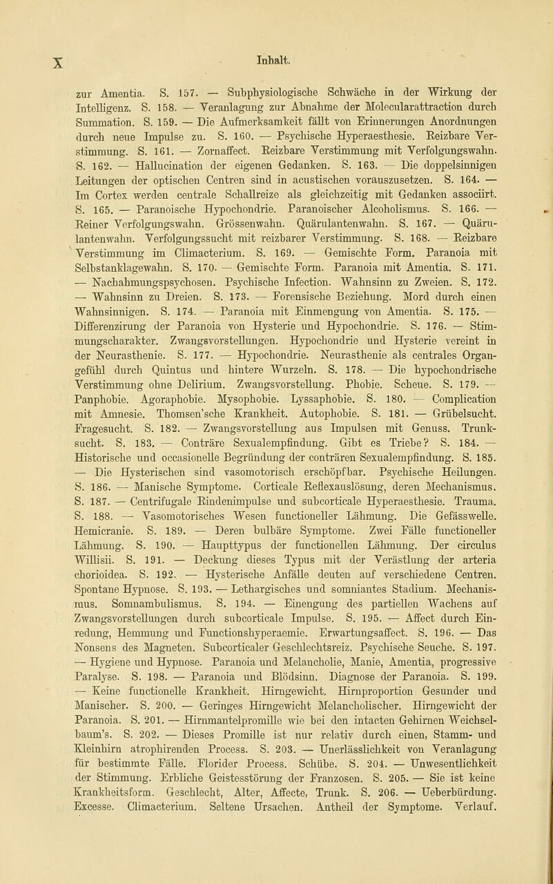 zur Amentia. S. 157. — Subphysiologisclie Schwäclie in der Wirkung der Intelligenz. S. 158. — Veranlagung zur Abnahme der Molecularattraetion durch Summation. S. 159. — Die Aufmerksamkeit fäUt von Erinnerungen Anordnungen durch neue Impulse zu. S. 160. — Psychische Hyperaesthesie. Eeizhare Ver- stimmung. S. 161. — Zornaffect. Eeizhare Verstimmung mit Verfolgungswahn. S. 162. — HaUucination der eigenen Gedanken. S. 163. — Die doppelsinnigen Leitungen der optischen Centren sind in acustischen vorauszusetzen. S. 164. — Im Cortex werden centrale SchaUreize als gleichzeitig mit Gedanken assocürt. S. 165. — Paranoische Hypochondrie. Paranoischer Alcoholismus. S. 166. — Eeiuer Verfolgungswahn. Grössenwahn. Quärulantenwahn. S. 167. — Quäru- lantenwahn. Verfolgungssucht mit reizbarer Verstimmung. S. 168. — Eeizhare Verstimmung im Climacterium. S. 169. — Gemischte Form. Paranoia mit Selbstanklagewahn. S. 170. — Gemischte Form. Paranoia mit Amentia. S. 171. — Nachahmungspsychosen. Psychische Infection. Wahnsinn zu Zweien. S. 172. — Wahnsinn zu Dreien. S. 173. — Forensische Beziehung. Mord durch einen Wahnsinnigen. S. 174. — Paranoia mit Einmengung von Amentia. S. 175. — Differenzirung der Paranoia von Hysterie und Hypochondrie. S. 176. — Stim- mungscharakter. Zwangsvorstellungen. Hypochondrie und Hysterie vereint in der Neurasthenie. S. 177. — Hypochondrie. Neurasthenie als centrales Organ- gefühl durch Quintus und hintere Wurzeln. S. 178. — Die hypochondrische Verstimmung ohne Delirium. Zwangsvorstellung. Phobie. Scheue. S. 179. — Panphobie. Agoraphobie. Mysophobie. Lyssaphobie. S. 180. — Complication mit Amnesie. Thomsen'sche Krankheit. Autophobie. S. 181. — Grübelsucht. Fragesucht. S. 182. — Zwangsvorstellung aus Impulsen mit Genuss. Trunk- sucht. S. 183, — Conträre Sexualempfindung. Gibt es Triebe? S. 184. — Historische und occasioneUe Begründimg der conträren Sexualempfindung. S. 185. — Die Hysterischen sind vasomotorisch erschöpfbar. Psychische Heüungen. S. 186. — Manische Symptome. Corticale Eeflexauslösung, deren Mechanismus. S. 187. — Centrtfugale Eindenimpulse und subcorticale Hyperaesthesie. Trauma. S. 188. — Vasomotorisches Wesen functioneller Lähmung. Die GefässweUe. Hemicranie. S. 189. — Deren bulbäre Symptome. Zwei Fälle functioneller Lähmung. S. 190. — Haupttypus der functionellen Lähmung. Der circulus Willi sii. S. 191. — Deckung dieses Typus mit der Verästlung der arteria chorioidea. S. 192. — Hysterische Anfälle deuten auf verschiedene Centren. Spontane Hypnose. S. 193. — Lethargisches und somniantes Stadium. Mechanis- mus. Somnambulismus. S. 194. — Einengung des partiellen Wachens auf Zwangsvorstellungen durch subcorticale Impulse. S. 195. — Affect durch Ein- redung, Hemmung und Functionshyperaemie. Erwartungsaffect. S. 196. — Das Nonsens des Magneten. Subcorticaler Geschlechtsreiz. Psychische Seuche. S. 197. — Hygiene und Hypnose. Paranoia und Melancholie, Manie, Amentia, progressive Paralyse. S. 198. — Paranoia und Blödsinn. Diagnose der Paranoia. S. 199. — Keine functionelle Krankheit. Hirngewicht. Hirnproportion Gesunder und Manischer. S. 200. — Geringes Hirngewicht Melancholischer. Hirngewicht der Paranoia. S. 201. — Hirnmantelpromille wie bei den intacten Gehirnen Weichsel- baum's. S. 202. — Dieses Promille ist nur relativ durch einen, Stamm- und Kleinhirn atrophirenden Process. S. 203. — Unerlässlichkeit von Veranlagung für bestimmte Fälle. Florider Process. Schübe. S. 204. — Unwesentlichkeit der Stimmung. Erbliche Geistesstörung der Franzosen. S. 205. — Sie ist keine Krankheitsform. Geschlecht, Alter, Affecte, Trunk. S. 206. — Ueberbürdung. Excesse. Climacterium. Seltene Ursachen. Antheil der Symptome. Verlauf.