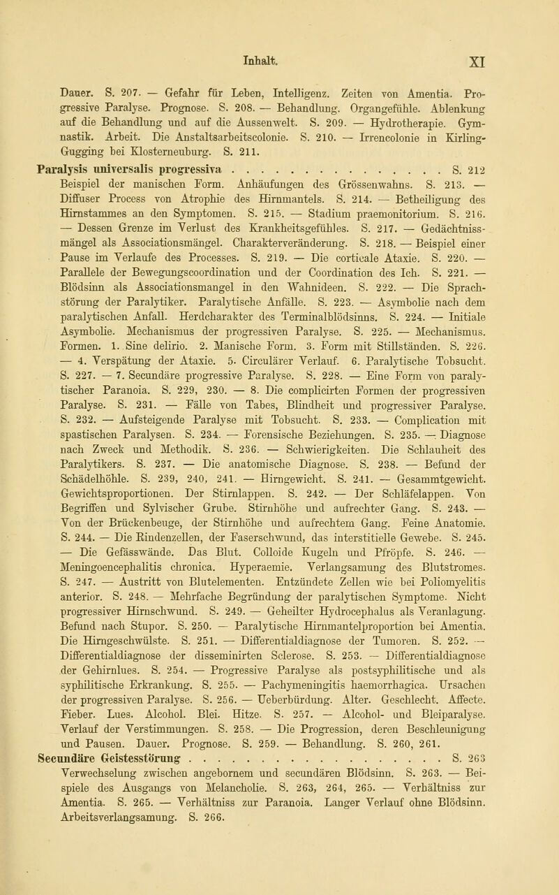 Dauer. S. 207. — Gefahr für Leben, Intelligenz. Zeiten von Amentia. Pro- gressive Paralyse. Prognose. S. 208. — Behandlung. Organgefühle. Ablenkung auf die Behandlung und auf die Aussen weit. S. 209. — Hydrotherapie. Gym- nastik. Arbeit. Die Anstaltsarbeitscolonie. S. 210. — Irrencolonie in Kirling- Gugging bei Klosterneuburg. S. 211. Paralysis nniversalis progressiva S. 212 Beispiel der manischen Form. Anhäufungen des Grössenwahns. S. 213. — Diffuser Process von Atrophie des Hirnmantels. S. 214. — Betheiligung des Himstammes an den Symptomen. S. 21.5. — Stadium praemonitorium. S. 216. — Dessen Grenze im Verlust des Krankheitsgefühles. S. 217. — Gedächtniss- mängel als Associationsmängel. Charakterveränderung. S. 218. — Beispiel einer • Pause im Verlaufe des Processes. S. 219. — Die corticale Ataxie. S. 220. — Parallele der Bewegungscoordination und der Coordination des Ich. S. 221. — Blödsinn als Associationsmängel iu den Wahnideen. S. 222. — Die Sprach- störung der Paralytiker. Paralytische Anfälle. S. 223. — Asymbolie nach dem paralytischen Anfall. Herdcharakter des Terminalblödsinns. S. 224. — Initiale Asymbolie. Mechanismus der progressiven Paralyse. S. 225. — Mechanismus. Formen. 1. Sine delirio. 2. Manische Porm. 3. Form mit Stillständen. S. 226. — 4. Verspätung der Ataxie. 5. Circulärer Verlauf. 6. Paralytische Tobsucht. S. 227. — 7. Secundäre progressive Paralyse. S. 228. — Eine Form von paraly- tischer Paranoia. S. 229, 230. — 8. Die complicirten Formen der progressiven Paralyse. S. 231. — Fälle von Tabes, Blindheit und progressiver Paralyse. S. 232. — Aufsteigende Paralyse mit Tobsucht. S. 233. — Complication mit spastischen Paralysen. S. 234. —■ Forensische Beziehungen. S. 235. —. Diagnose nach Zweck und Methodik. S. 236. — Schwierigkeiten. Die Schlauheit des Paralytikers. S. 237. — Die anatomische Diagnose. S. 238. — Befand der Schädelhöhle. S. 239, 240, 241. — Hirngewicht. S. 241. — Gesammtgewicht. Gewichtsproportionen. Der Stirnlappen. S. 242. — Der Schläfelappen. Von Begriffen und Sylvischer Grube. Stirnhöhe imd aufrechter Gang. S. 243. — Von der Brückenbeuge, der Stirnhöhe und aufrechtem Gang. Feiue Anatomie. S. 244. — Die EindenzeUen, der Faserschwund, das interstitielle Gewebe. S. 245. — Die Gefässwände. Das Blut. CoUoide Kugeln und Pfropfe. S. 246. — Meningoencephalitis chronica. Hyperaemie. Verlangsamung des Blutstromes. S. 247. — Austritt von Blutelementen. Entzündete Zellen wie bei Poliomyelitis anterior. S. 248. — Mehrfache Begründung der paralytischen Symptome. Nicht progressiver Hirnschwund. S. 249. — Geheilter Hydrocephalus als Veranlagung. Befund nach Stupor. S. 250. — Paralytische Hirnmantelproportion bei Amentia. Die Himgeschwülste. S. 251. — Differentialdiagnose der Tumoren. S. 252. — Differentialdiagnose der disseminirten Sclerose. S. 253. — Differentialdiagnose der Gehirnlues. S. 254. — Progressive Paralyse als postsyphilitische und als syphilitische Erkrankung. S. 255. — Pachymeningitis haemorrhagica. Ursachen der progressiven Paralyse. S. 256. — Ueberbürdung. Alter. Geschlecht. Affecte. Fieber. Lues. Alcohol. Blei. Hitze. S. 257. — Alcohol- und Bleiparalyse. Verlauf der Verstimmungen. S. 258. — Die Progression, deren Beschleunigung und Pausen. Dauer. Prognose. S. 259. — Behandlung. S. 260, 261. Secuiidäre Geistesstörung S. 263 Verwechselung zwischen angebomem und secundären Blödsinn. S. 263. — Bei- spiele des Ausgangs von Melancholie. S. 263, 264, 265. — Verhältniss zur Amentia. S. 265. — Verhältniss zar Paranoia. Langer Verlauf ohne Blödsinn. Arbeitsverlangsamung. S. 266.