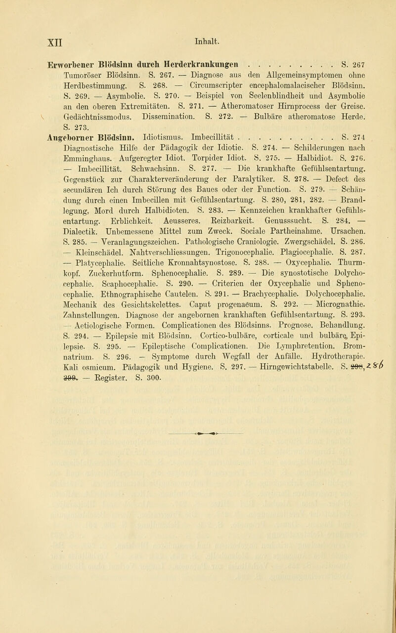 Erworbener Blödsinn diu'ch Herderkrankungen S. 267 Tumoröser Blödsinn. S. 267. — Diagnose aus den Allgemeinsymptomen ohne Herdbestimmung. S. 268. — Circumscripter encephalomalacischer Blödsimi. S. 269. — Asymbolie. S. 270. — Beispiel von Seelenblüidheit und Asymbolie an den oberen Extremitäten. S. 271. — Atheromatoser Hirnprocess der Greise. Gedächtnissmodus. Disseraination. S. 272. — Bulbäre atheromatose Herde, S. 273. Ang-elborner Blödsinn. Idiotismus. Imbecilütät S. 274 Diagnostische Hilfe der Pädagogik der Idiotie. S. 274. — Schilderungen nach Emmingliaus. Aufgeregter Idiot. Torpider Idiot. S. 275. — Halbidiot. S. 276. — Imbecillität. Schwachsinn. S. 277. — Die krankhafte Geftihlsentartung. Gegenstück zur Charakterverändermag der Paralytiker. S. 278. — Defect des secundären Ich durch Störung des Baues oder der Function. S. 279. — Schän- dung durch einen Imbecillen mit Gefühlsentartung. S. 280, 281, 282. — Brand- legung, Mord durch Halbidioten. S. 283. — Kennzeichen krankhafter Gefühls- entartung. ErbHchkeit. Aeusseres. Eeizbarkeit. Genusssucht. S. 284. — Dialectik. Unbemessene Mittel zum Zweck. Sociale Partheinahme. Ursachen. S. 285. — Veranlagungszeichen. Pathologische Craniologie. Zwergschädel. S. 286. — Kleinschädel. Nahtverschliessungen. Trigonocephalie. Plagiocephalie. S. 287. — Platycephalie. Seitliche Kronnahtsynostose. S. 288. — Oxycephalie. Thurm- kopf. Zuckerhutform. Sphenocephalie. S. 289. — Die synostotische Dolycho- cephalie. Scaphocephalie. S. 290. — Criterien der Oxycephalie und Spheno- cephalie. Ethnographische Cautelen. S. 291. — Brachycephalie. Dolychocephahe. Mechanik des Gesichtskelettes. Caput progenaeum. S. 292. — Micrognathie. Zahnstellungen. Diagnose der angebornen krankhaften Gefühlsentartung. S. 293. — Aetiologische Formen. Complicationen des Blödsinns. Prognose. Behandlung. S. 294. — Epilepsie mit Blödsinn. Cortico-bulbäre, corticale und bulbäre^ Epi- lepsie. S. 295. — Epileptische Complicationen. Die Lymphretention. Brom- natrium. S. 296. — Symptome durch Wegfall der Anfälle. Hydrotherapie. Kali osmicum. Pädagogik und Hygiene. S. 297. — Hirngewichtstabelle. S. 8W,-^Sr/$ a&8v — Eegister. S. 300.