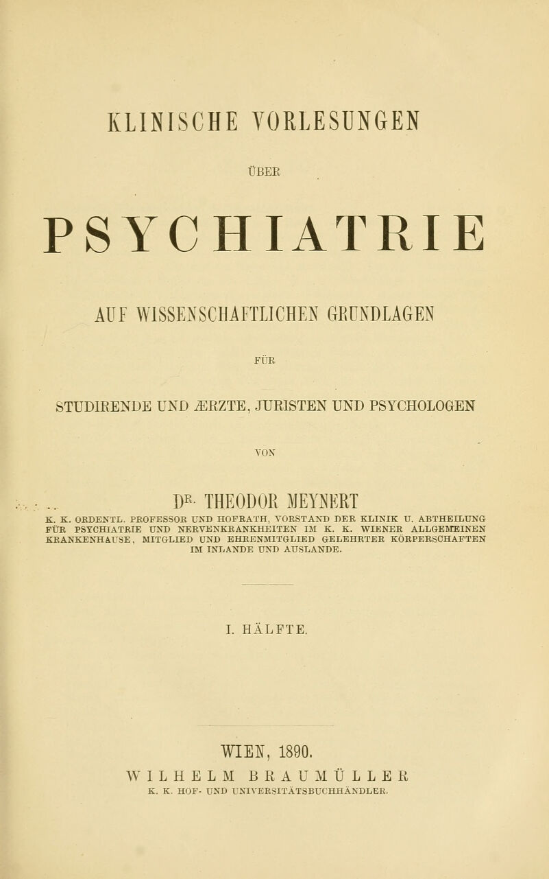 KLINISCHE YORLESUNGEN ÜBER PSYCHIATRIE AUF WlSSENSCHiFTLICHEN GRÜNDLAGEN Für STÜDIRENDE UND ^RZTE, JURISTEN UND PSYCHOLOGEN YON W- THEODOR MEYNERT K. K. OBDENTL. PROFESSOR UND HOFBATH, VORSTAND DER KLINIK U. ABTHBILUNG EÜR PSYCHIATBIE UND NEBVENKBANKHEITEN UM K. K. WIENEB ALLGEMEINEN KEANKENHA.USE. MITGLIED UND EHEENMITGLIBD GELEHRTEB KÖEPERSCHAFTEN IM INLANDE UND AUSLANDE. I. HÄLFTE. WIEI, 1890. WILHELM BRAU MULLER K. K. HOF- UND UNIVEBSITÄTSBUCHHÄNDLEE.