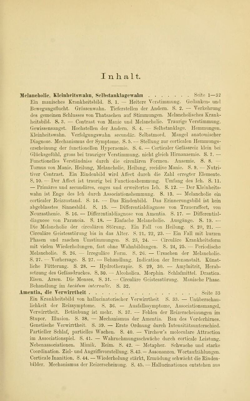 Inhalt. Melancholie, KleinlieitsTvahn, Selbstaiiklagewahn Seite 1—32 Ein manisches Krankbeitsbild. S. 1. — Heitere Verstimmung. Gedanken- und Bewegungsflucht. Grössenwahn. Tieferstellen der Andern. S. 2. — Verkehrung des gemeinen Schlusses von Thatsachen auf Stimmungen. Melancholisches Krank- heitsbild. S. 3. — Contrast von Manie und Melancholie. Traurige Verstimmung. Gewissensangst. Hochstellen der Andern. S. 4. — Selbstanklage. Hemmungen. Kletaheitswahn. Verfolgungswahn secmidär. Selbstmord. Mangel anatomischer Diagnose. Mechanismus der Symptome. S. 5. — Stellung zur corticalen Heramungs- erscheinung der functionellen Hyperaemie. S. 6. — Corticaler Gefässreiz klein bei Glücksgefühl, gross bei trauriger Verstimmung, nicht gleich Hirnanaemie. S. 7. — Functionelles Verständniss durch die circulären Formen. Anaemie. S. 8. — Turnus von Manie, Heilung, Melancholie, Heilung, recidive Manie. S. 9. — Nutri- tiver Contrast, Ein Eiudenbild wird Affect durch die Zahl erregter Elemente. S. 10. — Der Affect ist traurig bei Function shemmung. Umfang des Ich. S. 11. — Primäres und secundäres, enges und erweitertes Ich. S. 12. — Der Kleinheits- wahn ist Enge des Ich durch Associationshemmung. S. 13. — Melancholie ein corticaler Reizzustand. S. 14. — Das Rindenbild. Das Erinnerungsbild ist kein abgeblasstes^ Sinnesbild. S, 15. — Differentialdiagnose von Traueraffect, von Neurasthenie. S. 16. — Differantialdiagnose von Amentia. S. 17. — Differential- diagnose von Paranoia. S. 18. — Einfache Melancholie. Ausgänge. S. 19. — Die Melancholie der circulären Störung. Ein Fall von Heilung. S. 20, 21. — Circuläre Geistesstörung bis in das Alter. S. 21, 22, 23. — Ein Fall mit kurzen Phasen und raschen Umstimmungen. S. 23, 24. — Circuläre Krankheitsform mit vielen Wiederholimgen, fast ohne Wahnbildungen. S, 24, 25. — Periodische Melancholie. S. 26. — Irreguläre Form. S. 26. — Ursachen der Melancholie. S. 27. — Vorhersage. S. 27. — Behandlung. Indication der Irrenanstalt. Künst- liche Fütterung. S. 28. — Hydrotherapie. S. 29, 30. — Amylnitrit, Herab- setzung des Gefässdruckes. S, 30. — Alcoholica. Morphin. Schlafmittel. Drastica. Eisen. Arsen. Die Menses. S. 31. — Circuläre Geistesstörung. Manische Phase. Behandlung im lucidum intcrvalle. S. 32. Amentia, die Verwirrtheit Seite 33 Ein Krankheitsbild von hallucinatorischer Verwirrtheit S. 33. — Unüberschau- lichkeit der Reizsymptome. S. 36. — Ausfallssymptome, Associationsmangel, Verwirrtheit. Betäubung ist mehr. S. 37. — Fehlen der Eeizerscheiuungen im Stupor. Illusion. S. 38. — Mechanismus der Amentia. Bau des Vorderhirnes. Genetische Verwirrtheit. S. 39. — Erste Ordnung durch Intensitätsunterschied. Partieller Schlaf, partielles Wachen. S. 40. — Virchow's moleculare Attraction im Associationspiel. S. 41. — Wahrnehmungsschwäche durch corticale Leistung. Nebenassociationen. Mimik. Reim. S. 42. — Metapher. Schwache und starke Coordination. Ziel- und Angriffsvorstellung. S. 43. —Assonanzen. Wortaufzäblungen. Corticale Inanition. S. 44. — Wiederholung stärkt, Ermüdung schwächt die Rinden- bilder. Mechanismus der Eeizerscheinung. S. 45. —Hallucinationen entstehen aus