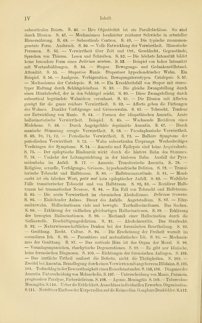 subcorticalen KeizeB. S. 46. — Ihre Objectivität ist ein Parallelschluss. Sie sind durch Illusion. S. 47, — Mechanismus localisirter reizbarer Schwäche in arterieller Hirnernährung. S. 48. •— Subcorticale Centren. S. 49. — Die typische zusammen- gesetzte Form. Ausbruch. S. 50. — Volle Entwicklung der Verwirrtheit. Illusorische Personen. S. 51. ■— Verwirrtheit über Zeit und Ort, Geschlecht, Gegenstände, Sprechen von Thieren. Lesen und Schreiben. S. 52. — Die höchste Intensität bildet keine besondere Form eines Delirium acutum. S. 53. — Beispiel von hoher Intensität mit Wortaufzählungen. S. 54. — Stupor. Bewegungs- und Gedankenstillstand. Attonität. S. 55. — Stuporöse Manie. Stuporöser hypochondrischer Wahn. Ein Beispiel. S. 56. — Analgesie. Verbigeration. Bewegungstereotypen. Catalepsie. S. 57. — Mechanismus der Catalepsie. S. 58. — Ein Krankheitsfall von Stupor mit stereo- typer Haltung durch Sehhügeleinfluss. S. 59. — Die gleiche Zwangstellung durch einen Hirntuberkel, der in den Sehhügel reicht. S. 60. ■— Diese Zwangstelluug durch subcortical begründete Wahnideen veranlasst. S. 61. — Die Illusion mit Affecten genügt für die ganze reizbare Verwirrtheit. S. 62. — AiTecte geben die Färbungen des Wahnes. Dunkler Verfolgungs- und Grössenwahn. S. 63. — Tobsucht. Tendenz zur Entwicklung von Manie. S, 64. — Formen der idiopathischen Amentia. Acute hallucinatorische Verwirrtheit. Beispiel. S. 65. — Wachsende Eecidiven eines Mädchens. S. 66. — Durch Angstgefühle depriniirte Amentia. S. 67. — Durch manische Stimmung erregte Verwirrtheit. S, 68. — Pseudaphasische Verwirrtheit. S. 69, 70, 71, 72. — Periodische Verwirrtheit. S. 72. — Bulbäre Symptome der periodischen Verwirrtheit. S. 73. — Wahn subcorticalen Ursprungs. Wechselseitiges Verdrängen der Symptome. S. 74. — Amentia und Epilepsie sind keine Aequivalente. S. 75. ■— Der epileptische Eindenreiz wirkt durch die hintere Bahn des Stammes. S. 76. — Umkehr der Leitungsrichtung in der hinteren Bahn. Ausfall der Pyra- midenbahn im Anfall. S. 7 7. — Amnesie. Transitorische Amentia. S. 78. — Eeligiöse, sexuelle, Verfolgungs-, Grössen-, hypochondrische Delirien. S. 79, — Transi- torische Tobsucht und Halbtraum. S. 80. — Halb traumzustände. S. 81. — Mond- sucht ist ein falsches Wort, petit mal kein epileptischer Anfall. S. 82. — Weibliche Fälle transitorischer Tobsucht und von Halbtraum. S. 82, 83. — Eecidiver Halb- traum bei traumatischer Neurose. S. 84. — Ein Fall von Tobsucht und Halbtraum. S. 85. — Die acute Verwirrtheit im chronischen Alcoholismus. Delirium tremens. S. 86. — Einleitender Anlass. Dauer des Anfalls. Angststadiuni. S. 87. — Eifer- suchtswahn. Hallucinationen viele und bewegte. Tasthallucinationen. Das Suchen. S. 88. •— Erklärung der vielfachen gleichartigen Hallucinationen. S. 89. — Erklärung der bewegten Hallucinationen. S. 90. — Mechanik einer Hallucination durch die Gefässwelle. Beschäftigungsdelirium. S. 91. — Alcoholneuritis. Das Strafrecht. S. 92. — Naturwissenschaftliches Denken bei der forensischen Beurtheilung. S. 93. — Gesittung. Eecht. Cultur. S, 94. — Die Erscheinung der Freiheit wurzelt im secundären Ich. S. 95. — Parasitäres und mutualistisches Ich. S. 96. — Mechanis- mus der Gesittung. S. 97. — Das corticale Hirn ist das Organ der Moral. S. 98. — Veranlagungszeichen, rhachytische Degenerationen. S. 99. — Es gibt nur klinische, keine forensischen Diagnosen. S. 100, — Eichtungen der forensischen Anfragen. S. 101. — Das ärztliche Urtheil umfasst die Defecte, nicht die Thätigkeiten. S. 102. — Zweifel bei Amentia. Brandlegung durch einen Verwirrtenmit angebornemBlödsinn. S. 103, 104.—Todtschlag in der Bewusstlosigkeit eines Eauschzustandes. S. 105,106.—Diagnose der Amentia. Unterscheidung von Melancholie. S. 107.^ Unterscheidung von Manie, Paranoia, progressiver Paralyse, Fieberdelirium. S. 108. — Agonie, Meningitis S. 109. — Tuberculose Bleningitis. S. 110.— Ueber die Erblichkeit. Ausschluss individuellen Erwerbes. Organisation. S.lll.—Nutritiver Einfluss der Körperzellen auf die Keimzellen. Gangbare Denkfehler. S.112.